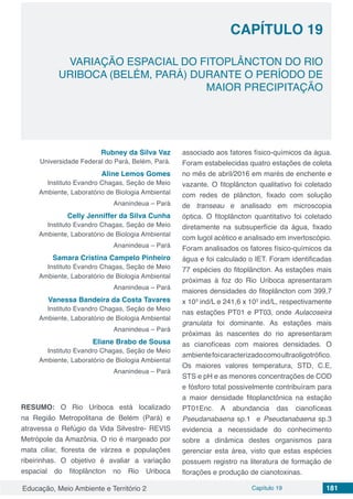 Educação, Meio Ambiente e Território 2 Capítulo 19 181
CAPÍTULO 19
VARIAÇÃO ESPACIAL DO FITOPLÂNCTON DO RIO
URIBOCA (BELÉM, PARÁ) DURANTE O PERÍODO DE
MAIOR PRECIPITAÇÃO
Rubney da Silva Vaz
Universidade Federal do Pará, Belém, Pará.
Aline Lemos Gomes
Instituto Evandro Chagas, Seção de Meio
Ambiente, Laboratório de Biologia Ambiental
Ananindeua – Pará
Celly Jenniffer da Silva Cunha
Instituto Evandro Chagas, Seção de Meio
Ambiente, Laboratório de Biologia Ambiental
Ananindeua – Pará
Samara Cristina Campelo Pinheiro
Instituto Evandro Chagas, Seção de Meio
Ambiente, Laboratório de Biologia Ambiental
Ananindeua – Pará
Vanessa Bandeira da Costa Tavares
Instituto Evandro Chagas, Seção de Meio
Ambiente, Laboratório de Biologia Ambiental
Ananindeua – Pará
Eliane Brabo de Sousa
Instituto Evandro Chagas, Seção de Meio
Ambiente, Laboratório de Biologia Ambiental
Ananindeua – Pará
RESUMO: O Rio Uriboca está localizado
na Região Metropolitana de Belém (Pará) e
atravessa o Refúgio da Vida Silvestre- REVIS
Metrópole da Amazônia. O rio é margeado por
mata ciliar, floresta de várzea e populações
ribeirinhas. O objetivo é avaliar a variação
espacial do fitoplâncton no Rio Uriboca
associado aos fatores físico-químicos da água.
Foram estabelecidas quatro estações de coleta
no mês de abril/2016 em marés de enchente e
vazante. O fitoplâncton qualitativo foi coletado
com redes de plâncton, fixado com solução
de transeau e analisado em microscopia
óptica. O fitoplâncton quantitativo foi coletado
diretamente na subsuperfície da água, fixado
com lugol acético e analisado em invertoscópio.
Foram analisados os fatores físico-químicos da
água e foi calculado o IET. Foram identificadas
77 espécies do fitoplâncton. As estações mais
próximas à foz do Rio Uriboca apresentaram
maiores densidades do fitoplâncton com 399,7
x 103
ind/L e 241,6 x 103
ind/L, respectivamente
nas estações PT01 e PT03, onde Aulacoseira
granulata foi dominante. As estações mais
próximas às nascentes do rio apresentaram
as cianofíceas com maiores densidades. O
ambientefoicaracterizadocomoultraoligotrófico.
Os maiores valores temperatura, STD, C.E,
STS e pH e as menores concentrações de COD
e fósforo total possivelmente contribuíram para
a maior densidade fitoplanctônica na estação
PT01Enc. A abundancia das cianofíceas
Pseudanabaena sp.1 e Pseudanabaena sp.3
evidencia a necessidade do conhecimento
sobre a dinâmica destes organismos para
gerenciar esta área, visto que estas espécies
possuem registro na literatura de formação de
florações e produção de cianotoxinas.
 