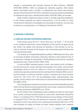 Educação, Meio Ambiente e Território 2 Capítulo 19 183
utilizada e recomendada pelo Conselho Nacional do Meio Ambiente- CONAMA
Nº357/2005 (BRASIL, 2005) na avaliação dos ambientes aquáticos. Além desses
fatores, informações sobre a clorofila- a, transparência e/ou fósforo total permitem
calcular o Índice de Estado Trófico (IET), importante recurso para avaliar a possibilidade
de utilização da água para o abastecimento público (CETESB, 2009), por exemplo.
Neste contexto o objetivo do estudo é avaliar a variação espacial do fitoplâncton
no Rio Uriboca associado aos fatores físico-químicos, a fim de auxiliar no futuro
monitoramento ambiental e na avaliação de conservação do ambiente, visto que este
rio pertence, em grande parte, a um Refúgio da Vida Silvestre- REVIS.
2 | 	MATERIAL E MÉTODOS
2.1	ÁREA DE ESTUDO E ESTRATÉGIA AMOSTRAL
O Rio Uriboca (Long. 48° 21,0” - 48°18,15”W- Lat.1° 24’ 49,24” - 1° 27’ 04,10”S)
é uma microbacia pertencente a bacia hidrográfica do Rio Guamá. As águas são do
tipo “pretas” nas regiões mais próximas às nascentes e mais barretas na sua foz,
onde se misturam às águas do Rio Guamá e são influenciadas pelas dinâmicas das
macromarés desta região.
O rio localiza-se na Região Metropolitana de Belém, RMB (estado do Pará), entre
os municípios de Belém, Ananindeua, Benevides, Marituba e Santa Isabel do Pará. O
rio atravessa o “Refúgio da Vida Silvestre- REVIS Metrópole da Amazônia” conhecida
popularmente como “mata da Pirelli” (PARÁ, 2018).
O clima da RMB é equatorial quente e úmido, mais próximo do Af1 de Köppen.
Os meses de fevereiro, março e abril são menos quentes, mais úmidos, mais chuvosos
(precipitação média de 415,0 mm, 499,3 mm e 473,0 mm, respectivamente) e com
ventos fracos soprando predominantemente na direção Norte-Nordeste-NNE e Leste-E.
De forma oposta, os meses de setembro, outubro e novembro são menos chuvosos
(133,5 mm, 135,7 mm e 127,1 mm de precipitação média, respectivamente), mais
quentes, menos úmidos e com ventos fortes com predominância da direção Nordeste-
NE (INMET, 2018).
OrioémargeadopormataciliarcompredomíniodamacrófitaanfíbiaMontrichardia
linifera (Arruda) Schott conhecida popularmente como aninga, vastamente distribuída
nas várzeas amazônicas (AMARANTE et al., 2010).
No Rio Uriboca foram estabelecidas quatro estações de coleta em dois braços
do rio, sendo o principal chamado Uriboca e o outro menor denominado Uriboquinha
(Figura 1). As estações PT01 e PT03 são próximas à foz que deságua no Rio Guamá;
as estações PT02 e PT04 são mais próximas às nascentes, sendo a estação PT02
localizada no trecho mais estreito e com a presença de populações ribeirinhas; e PT04
está localizada em região de floresta de várzea. Nestas estações foram coletadas
 