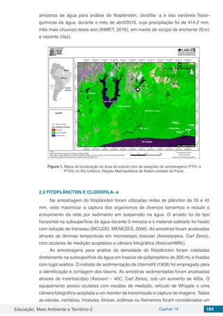 Educação, Meio Ambiente e Território 2 Capítulo 19 184
amostras de água para análise do fitoplâncton, clorofila- a e das variáveis físico-
químicas da água, durante o mês de abril/2016, cuja precipitação foi de 414,2 mm,
mês mais chuvoso deste ano (INMET, 2016), em marés de sizígia de enchente (Enc)
e vazante (Vaz).
Figura 1. Mapa de localização da área de estudo com as estações de amostragens (PT01 a
PT04) no Rio Uriboca, Região Metropolitana de Belém (estado do Pará).
2.2	FITOPLÂNCTON E CLOROFILA- a
Na amostragem do fitoplâncton foram utilizadas redes de plâncton de 20 e 45
mm, visto maximizar a captura dos organismos de diversos tamanhos e reduzir o
entupimento da rede por sedimento em suspensão na água. O arrasto foi do tipo
horizontal na subsuperfície da água durante 3 minutos e o material coletado foi fixado
com solução de transeau (BICUDO; MENEZES, 2006). As amostras foram analisadas
através de lâminas temporárias em microscópio biocular (Axiostarplus, Carl Zeiss),
com oculares de medição acoplados a câmera fotográfica (AxiocamMRc).
As amostragens para análise da densidade do fitoplâncton foram coletadas
diretamente na subsuperfície da água em frascos de polipropileno de 300 mL e fixadas
com lugol acético. O método de sedimentação de Utermöhl (1958) foi empregado para
a identificação e contagem dos táxons. As amostras sedimentadas foram analisadas
através de invertoscópio (Axiovert – 40C, Carl Zeiss), sob um aumento de 400x. O
equipamento possui oculares com escalas de medição, retículo de Whipple e uma
câmera fotográfica acoplada a um monitor de transmissão e captura de imagens. Todas
as células, cenóbios, frústulas, lóricas, colônias ou filamentos foram considerados um
 