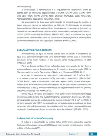 Educação, Meio Ambiente e Território 2 Capítulo 19 185
indivíduo (ind/L).
A identificação, a nomenclatura e o enquadramento taxonômico foram de
acordo com as literaturas especializadas (ROUND, CRAWFORD; MANN; 1990;
VAN DEN HOEK; MANN; JAHNS, 1995; BICUDO; MENEZES, 2006; KOMÁREK;
ANAGNOSTIDIS, 2007; 2008; KOMÁREK, 2013).
As amostragens de água para determinação da concentração de clorofila- a
foram feitas em garrafa de polipropileno de 300 mL. Em laboratório, as amostras
foram resfriadas e filtradas a vácuo (filtros de celulose de porosidade de 0,45 mm), os
pigmentos foram extraídos com acetona a 90% e analisados por espectrofotometria no
UV-VIS (D2000 HANNA®) (PARSONS; STRICKLAND, 1963). A qualidade das águas
superficiais foi determinada a partir da concentração deste pigmento e foi comparada
com limites estabelecidos pela Legislação Brasileira (BRASIL, 2005).
2.3	PARÂMETROS FÍSICO-QUÍMICOS
A transparência da água foi medida usando disco de Secchi. A temperatura da
água (°C), potencial hidrogeniônico (pH), condutividade elétrica (CE) e sólidos total
dissolvido (STD) foram medidos in situ usando sonda multiparamétrica HI 9828
(HANNA®, USA).
Para as demais variáveis foram coletadas água com garrafa de Van Dorn e
armazenadas em frascos de polipropileno de 1 L seguindo a recomendação 1060 da
Standard Methods for the Examination of Water and Wastewater (APHA, 2012).
A turbidez foi determinadas pelo método nefelométrico 2130 B (APHA, 2012)
e os sólidos totais em suspensão (STS) pelo método fotométrico (KRAWCZYK;
GONGLEWSKI, 1969). A demanda bioquímica do oxigênio (DBO) foi determinada pelo
método 5210 B e a demanda química do oxigênio (DQO) pelo método colorimétrico em
refluxo fechado (5220D), ambos determinados por espectrometria no UV-VIS (modelo
DR 3900), de acordo com APHA (2012).
Nitrato (NO3
-
), nitrogênio amoniacal (N-NH3
), fósforo total (FT) foram determinados
em cromatógrafo de íons ICS Dual 2000 (Dionex Corporation, Sunnyvale, CA, USA)
com supressão química da condutividade do eluente, método 4110 B (APHA, 2012). O
carbono orgânico total (COT) foi analisado por combustão seca. A qualidade da água
para estes fatores físico-químicos foi avaliada a partir dos limites recomendados pela
Legislação Brasileira para águas superficiais, água doce classe 2 (BRASIL, 2005).
2.4	ÍNDICE DE ESTADO TRÓFICO (IET)
O índice e a classificação de estado trófico (IET) foram calculados segundo
Carlson modificado por Lamparelli (2004) para rios tropicais, considerando a clorofila-
a (Cl) e o fósforo total (PT).
 