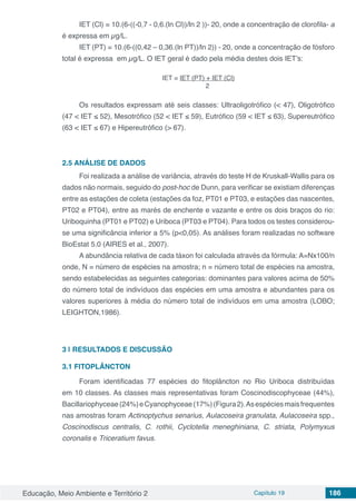 Educação, Meio Ambiente e Território 2 Capítulo 19 186
IET (Cl) = 10.(6-((-0,7 - 0,6.(ln Cl))/ln 2 ))- 20, onde a concentração de clorofila- a
é expressa em µg/L.
IET (PT) = 10.(6-((0,42 – 0,36.(ln PT))/ln 2)) - 20, onde a concentração de fósforo
total é expressa em µg/L. O IET geral é dado pela média destes dois IET’s:
IET = IET (PT) + IET (Cl)
2
Os resultados expressam até seis classes: Ultraoligotrófico (< 47), Oligotrófico
(47 < IET ≤ 52), Mesotrófico (52 < IET ≤ 59), Eutrófico (59 < IET ≤ 63), Supereutrófico
(63 < IET ≤ 67) e Hipereutrófico (> 67).
2.5	ANÁLISE DE DADOS
Foi realizada a análise de variância, através do teste H de Kruskall-Wallis para os
dados não normais, seguido do post-hoc de Dunn, para verificar se existiam diferenças
entre as estações de coleta (estações da foz, PT01 e PT03, e estações das nascentes,
PT02 e PT04), entre as marés de enchente e vazante e entre os dois braços do rio:
Uriboquinha (PT01 e PT02) e Uriboca (PT03 e PT04). Para todos os testes considerou-
se uma significância inferior a 5% (p<0,05). As análises foram realizadas no software
BioEstat 5.0 (AIRES et al., 2007).
A abundância relativa de cada táxon foi calculada através da fórmula: A=Nx100/n
onde, N = número de espécies na amostra; n = número total de espécies na amostra,
sendo estabelecidas as seguintes categorias: dominantes para valores acima de 50%
do número total de indivíduos das espécies em uma amostra e abundantes para os
valores superiores à média do número total de indivíduos em uma amostra (LOBO;
LEIGHTON,1986).
3 | 	RESULTADOS E DISCUSSÃO
3.1 FITOPLÂNCTON
Foram identificadas 77 espécies do fitoplâncton no Rio Uriboca distribuídas
em 10 classes. As classes mais representativas foram Coscinodiscophyceae (44%),
Bacillariophyceae(24%)eCyanophyceae(17%)(Figura2).Asespéciesmaisfrequentes
nas amostras foram Actinoptychus senarius, Aulacoseira granulata, Aulacoseira spp.,
Coscinodiscus centralis, C. rothii, Cyclotella meneghiniana, C. striata, Polymyxus
coronalis e Triceratium favus.
 
