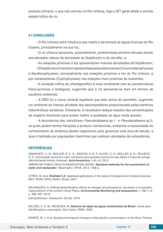 Educação, Meio Ambiente e Território 2 Capítulo 19 192
produtor primário, o que não ocorreu no Rio Uriboca, logo o IET geral reflete o correto
estado trófico do rio.
4 | 	CONCLUSÃO
- O Rio Uriboca sofre influência das marés e da entrada de águas brancas do Rio
Guamá, principalmente na sua foz;
- O rio Uriboca apresenta, possivelmente, produtividade primária elevada devido
aos elevados valores de densidade do fitoplâncton e de clorofila- a;
- As estações próximas à foz apresentaram maiores densidades do fitoplâncton;
-Ofitoplânctonémaisbemrepresentadopelasdiatomáceas(Coscinodiscophyceae
e Bacillariophyceae), principalmente nas estações próximos a foz do Rio Uriboca, e
por cianobactérias (Cyanophyceae) nas estações mais próximas às nascentes;
- A condição trófica de ultraoligotrófico é mais condizente com as características
físico-químicas e biológicas, sugerindo que o rio apresenta-se bom em termos de
equilíbrio ambiental;
- A DBO foi a única variável legislável que este acima do permitido, sugerindo
um ambiente de intensa atividade dos decompositores proporcionada pelas bactérias
heterotróficas aeróbicas. Entretanto, é necessário realizar estudos das concentrações
de oxigênio dissolvido para avaliar melhor a qualidade da água neste quesito;
- A abundancia das cianofíceas Pseudanabaena sp.1 e Pseudanabaena sp.3,
as quais podem formar florações e produzir cianotoxinas, evidencia a necessidade do
conhecimento da dinâmica destes organismos para gerenciar esta área de estudo, a
qual é habitada por populações ribeirinhas que realizam atividades de subsistência.
REFERÊNCIAS
AMARANTE, C. B.; MÜLLER, R. C. S.; DANTAS, K. G. F.; ALVES, C. N.; MÜLLER, A. H.; PALHETA,
D. C. Composição química e valor nutricional para grandes herbívoros das folhas e frutos de aninga
(Montrichardia linifera, Araceae). Acta Amazonica, v.40 n.4, 2010
AMERICAN PUBLIC HEALTH ASSOCIATION (APHA). Standard methods for the examination of
water and wastewater. Washington: APHA, 2012. 1496 p.
AYRES, M. et al. BioEstat 5.3: statistical applications in the areas of biological and medical sciences.
MCT, IDSM, CNPq: Belém, Brasil, 2007.
BALANGODA, A. Artificial destratification effects on nitrogen and phosphorus dynamics in a eutrophic
impoundment in the northern Great Plains. Environmental Monitoring and Assessment, v. 188, n. 8,
p. 469-.487, 2016.
bdmep/bdmep>. Acesso em: 20 dez. 2016.
BICUDO, C. E. M.; MENEZES, M. Gêneros de algas de águas continentais do Brasil: chave para
identificações e descrições. São Carlos: RIMA, 2006.
BOWES, M. J. et al. Spatial and temporal changes inchlorophyll-a concentrations in the River Thames
 