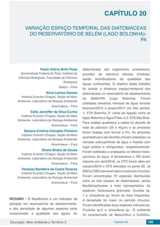 Educação, Meio Ambiente e Território 2 Capítulo 20 195
CAPÍTULO 20
VARIAÇÃO ESPAÇO-TEMPORAL DAS DIATOMÁCEAS
DO RESERVATÓRIO DE BELÉM (LAGO BOLONHA)-
PA
Paola Vitória Brito Pires
Universidade Federal do Pará, Instituto de
Ciências Biológicas, Faculdade de Ciências
Biológicas
Belém – Pará
Aline Lemos Gomes
Instituto Evandro Chagas, Seção de Meio
Ambiente, Laboratório de Biologia Ambiental
Ananindeua – Pará
Celly Jenniffer da Silva Cunha
Instituto Evandro Chagas, Seção de Meio
Ambiente, Laboratório de Biologia Ambiental
Ananindeua – Pará
Samara Cristina Campelo Pinheiro
Instituto Evandro Chagas, Seção de Meio
Ambiente, Laboratório de Biologia Ambiental
Ananindeua – Pará
Eliane Brabo de Sousa
Instituto Evandro Chagas, Seção de Meio
Ambiente, Laboratório de Biologia Ambiental
Ananindeua – Pará
Vanessa Bandeira da Costa-Tavares
Instituto Evandro Chagas, Seção de Meio
Ambiente, Laboratório de Biologia Ambiental
Ananindeua – Pará
RESUMO : O fitoplâncton é um indicador de
poluição em reservatórios de abastecimento,
a alta densidade de algumas espécies pode
comprometer a qualidade das águas. As
diatomáceas são organismos unicelulares,
providos de estrutura silicosa (frústula),
sendo bioindicadores de qualidade das
águas continentais. O objetivo deste trabalho
foi avaliar a dinâmica espaço-temporal das
diatomáceas no reservatório de abastecimento
de Belém/PA (Lago Bolonha). Foram
coletadas amostras mensais de água durante
fevereiro/2016 a janeiro/2017 em três pontos:
1- ETA Bolonha; 2- canal de ligação entre os
lagos Bolonha e Água Preta; e 3- ETA São Braz.
Para análise qualitativa a coleta foi através de
rede de plâncton (20 e 45μm) e as amostras
foram fixadas com formol a 4%. As amostras
quantitativas e de clorofila-a foram coletadas na
camada subsuperficial da água e fixadas com
lugol acético e refrigeradas, respectivamente.
Foram coletados e analisados os fatores físico-
químicos da água. A temperatura e OD foram
maiores em abril/2016, os STD foram altos em
outubro/2016 e STS elevados no ponto 02. Já
DBOeDQOestiveramaltosnoperíodochuvoso.
Foram encontradas 70 espécies distribuídas
entre as três classes de diatomáceas, sendo
Bacillariophyceae a mais representativa. As
espécies Aulacoseira granulata, Eunotia sp.
1 e Urosolenia sp. foram as mais frequentes.
A densidade foi maior no período chuvoso.
Foram identificadas duas espécies indicadoras,
Frustulia sp.2 e Urosolenia sp.. O ambiente
foi caracterizado de Mesotrófico a Eutrófico.
 