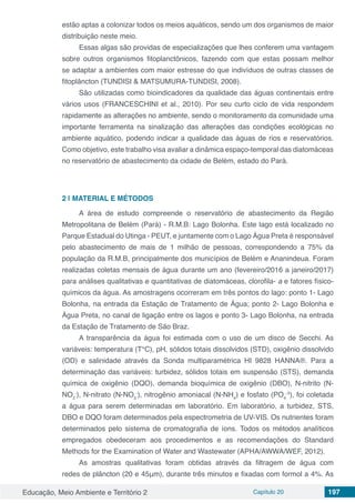 Educação, Meio Ambiente e Território 2 Capítulo 20 197
estão aptas a colonizar todos os meios aquáticos, sendo um dos organismos de maior
distribuição neste meio.
Essas algas são providas de especializações que lhes conferem uma vantagem
sobre outros organismos fitoplanctônicos, fazendo com que estas possam melhor
se adaptar a ambientes com maior estresse do que indivíduos de outras classes de
fitoplâncton (TUNDISI & MATSUMURA-TUNDISI, 2008).
São utilizadas como bioindicadores da qualidade das águas continentais entre
vários usos (FRANCESCHINI et al., 2010). Por seu curto ciclo de vida respondem
rapidamente as alterações no ambiente, sendo o monitoramento da comunidade uma
importante ferramenta na sinalização das alterações das condições ecológicas no
ambiente aquático, podendo indicar a qualidade das águas de rios e reservatórios.
Como objetivo, este trabalho visa avaliar a dinâmica espaço-temporal das diatomáceas
no reservatório de abastecimento da cidade de Belém, estado do Pará.
2 | 	MATERIAL E MÉTODOS
A área de estudo compreende o reservatório de abastecimento da Região
Metropolitana de Belém (Pará) - R.M.B: Lago Bolonha. Este lago está localizado no
Parque Estadual do Utinga - PEUT, e juntamente com o Lago Água Preta é responsável
pelo abastecimento de mais de 1 milhão de pessoas, correspondendo a 75% da
população da R.M.B, principalmente dos municípios de Belém e Ananindeua. Foram
realizadas coletas mensais de água durante um ano (fevereiro/2016 a janeiro/2017)
para análises qualitativas e quantitativas de diatomáceas, clorofila- a e fatores físico-
químicos da água. As amostragens ocorreram em três pontos do lago: ponto 1- Lago
Bolonha, na entrada da Estação de Tratamento de Água; ponto 2- Lago Bolonha e
Água Preta, no canal de ligação entre os lagos e ponto 3- Lago Bolonha, na entrada
da Estação de Tratamento de São Braz.
A transparência da água foi estimada com o uso de um disco de Secchi. As
variáveis: temperatura (T°C), pH, sólidos totais dissolvidos (STD), oxigênio dissolvido
(OD) e salinidade através da Sonda multiparamétrica HI 9828 HANNA®. Para a
determinação das variáveis: turbidez, sólidos totais em suspensão (STS), demanda
química de oxigênio (DQO), demanda bioquímica de oxigênio (DBO), N-nitrito (N-
NO2
-
), N-nitrato (N-NO3
-
), nitrogênio amoniacal (N-NH4
) e fosfato (PO4
-3
), foi coletada
a água para serem determinadas em laboratório. Em laboratório, a turbidez, STS,
DBO e DQO foram determinados pela espectrometria de UV-VIS. Os nutrientes foram
determinados pelo sistema de cromatografia de íons. Todos os métodos analíticos
empregados obedeceram aos procedimentos e as recomendações do Standard
Methods for the Examination of Water and Wastewater (APHA/AWWA/WEF, 2012).
As amostras qualitativas foram obtidas através da filtragem de água com
redes de plâncton (20 e 45μm), durante três minutos e fixadas com formol a 4%. As
 