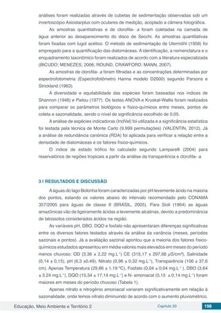 Educação, Meio Ambiente e Território 2 Capítulo 20 198
análises foram realizadas através de cubetas de sedimentação observadas sob um
invertoscópio Axiostarplus com oculares de medição, acoplado a câmera fotográfica.
As amostras quantitativas e de clorofila- a foram coletadas na camada de
água anterior ao desaparecimento do disco de Secchi. As amostras quantitativas
foram fixadas com lugol acético. O método de sedimentação de Utermöhl (1958) foi
empregado para a quantificação das diatomáceas. A identificação, a nomenclatura e o
enquadramento taxonômico foram realizados de acordo com a literatura especializada
(BICUDO; MENEZES, 2006; ROUND, CRAWFORD; MANN, 2007).
As amostras de clorofila- a foram filtradas e as concentrações determinadas por
espectrofotometria (Espectrofotômetro Hanna modelo D2000) segundo Parsons e
Strickland (1963).
A diversidade e equitabilidade das espécies foram baseadas nos índices de
Shannon (1948) e Pielou (1977). Os testes ANOVA e Kruskal-Wallis foram realizados
para comparar os parâmetros biológicos e físico-químicos entre meses, pontos de
coleta e sazonalidade, sendo o nível de significância escolhido de 0,05.
A análise de espécies indicadoras (IndVal) foi utilizada e a significância estatística
foi testada pela técnica de Monte Carlo (9.999 permutações) (VALENTIN, 2012). Já
a análise de redundância canônica (RDA) foi aplicada para verificar a relação entre a
densidade de diatomáceas e os fatores físico-químicos.
O índice de estado trófico foi calculado segundo Lamparelli (2004) para
reservatórios de regiões tropicais a partir da análise da transparência e clorofila- a.
3 | 	RESULTADOS E DISCUSSÃO
Aáguas do lago Bolonha foram caracterizadas por pH levemente ácido na maioria
dos pontos, estando os valores abaixo do intervalo recomendado pelo CONAMA
357/2005 para águas de classe II (BRASIL, 2005). Para Sioli (1964) as águas
amazônicas vão de ligeiramente ácidas a levemente alcalinas, devido a predominância
de latossolos considerados ácidos na região.
As variáveis pH, DBO, DQO e fosfato não apresentaram diferenças significativas
entre os diversos fatores testados através da análise da variância (meses, períodos
sazonais e pontos). Já a avaliação sazonal apontou que a maioria dos fatores físico-
químicos estudados apresentou em média valores mais elevados em meses do período
menos chuvoso: OD (3,36 ± 2,22 mg.L-1
) CE (315,17 ± 297,66 µS/cm³), Salinidade
(0,14 ± 0,15), pH (6,3 ±0,49), Nitrato (0,96 ± 0,32 mg.L-1
), Transparência (106 ± 37,6
cm). Apenas Temperatura (29,86 ± 1,19 ºC), Fosfato (0,04 ± 0,04 mg.L-1
), DBO (3,64
± 3,24 mg.L-1
), DQO (15,34 ± 17,14 mg.L-1
) e N- amoniacal (0,15 ± 0,14 mg.L-1
) foram
maiores em meses do período chuvoso (Tabela 1).
Apenas nitrato e nitrogênio amoniacal variaram significativamente em relação à
sazonalidade, onde temos nitrato diminuindo de acordo com o aumento pluviométrico,
 