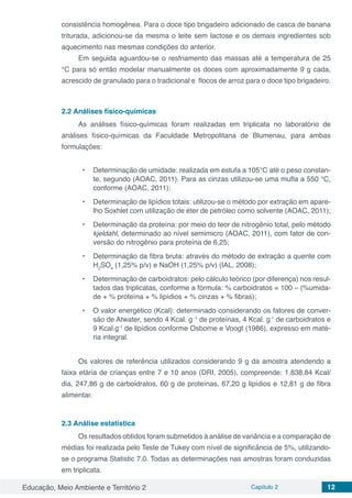 Educação, Meio Ambiente e Território 2 Capítulo 2 12
consistência homogênea. Para o doce tipo brigadeiro adicionado de casca de banana
triturada, adicionou-se da mesma o leite sem lactose e os demais ingredientes sob
aquecimento nas mesmas condições do anterior.
Em seguida aguardou-se o resfriamento das massas até a temperatura de 25
°C para só então modelar manualmente os doces com aproximadamente 9 g cada,
acrescido de granulado para o tradicional e flocos de arroz para o doce tipo brigadeiro.
2.2	Análises físico-químicas
As análises físico-químicas foram realizadas em triplicata no laboratório de
análises físico-químicas da Faculdade Metropolitana de Blumenau, para ambas
formulações:
•	 Determinação de umidade: realizada em estufa a 105°C até o peso constan-
te, segundo (AOAC, 2011). Para as cinzas utilizou-se uma mufla a 550 °C,
conforme (AOAC, 2011);
•	 Determinação de lipídios totais: utilizou-se o método por extração em apare-
lho Soxhlet com utilização de éter de petróleo como solvente (AOAC, 2011);
•	 Determinação da proteína: por meio do teor de nitrogênio total, pelo método
kjeldahl, determinado ao nível semimicro (AOAC, 2011), com fator de con-
versão do nitrogênio para proteína de 6,25;
•	 Determinação da fibra bruta: através do método de extração a quente com
H2
SO4
(1,25% p/v) e NaOH (1,25% p/v) (IAL, 2008);
•	 Determinação de carboidratos: pelo cálculo teórico (por diferença) nos resul-
tados das triplicatas, conforme a fórmula: % carboidratos = 100 – (%umida-
de + % proteína + % lipídios + % cinzas + % fibras);
•	 O valor energético (Kcal): determinado considerando os fatores de conver-
são de Atwater, sendo 4 Kcal. g.-1
de proteínas, 4 Kcal. g-1
de carboidratos e
9 Kcal.g-1
de lipídios conforme Osborne e Voogt (1986), expresso em maté-
ria integral.
Os valores de referência utilizados considerando 9 g da amostra atendendo a
faixa etária de crianças entre 7 e 10 anos (DRI, 2005), compreende: 1.838,84 Kcal/
dia, 247,86 g de carboidratos, 60 g de proteínas, 67,20 g lipídios e 12,81 g de fibra
alimentar.
2.3	Análise estatística
Os resultados obtidos foram submetidos à análise de variância e a comparação de
médias foi realizada pelo Teste de Tukey com nível de significância de 5%, utilizando-
se o programa Statistic 7.0. Todas as determinações nas amostras foram conduzidas
em triplicata.
 