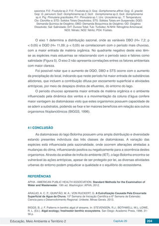 Educação, Meio Ambiente e Território 2 Capítulo 20 204
saxonica; Fr2: Frustulia sp.2; Fr3: Frustulia sp.3; Goa: Gomphonema affine; Gog: G. gracile;
Gop: G. parvulum; Go2: Gomphonema sp.2; Go3: Gomphonema sp.3; Go4: Gomphonema
sp.4; Pig: Pinnularia graciliodes; Pi1: Pinnularia sp.1; Urs: Urosolenia sp.; T: Temperatura;
Clo: Clorofila-a; STD: Solidos Totais Dissolvidos; STS: Sólidos Totais em Suspensão; DQO:
Demanda Química de Oxigênio; DBO: Demanda Bioquímica de Oxigênio; OD: Oxigênio
Dissolvido; Sal: Salinidade; DrT: Dureza Total; Tub: Turbidez; N-NH4: Nitrogênio Amoniacal;
NO3: Nitrato; NO2: Nitrito; PO4: Fosfato.
O eixo 1 determina a distribuição sazonal, onde as variáveis DBO (H= 7,2; p
< 0,05) e DQO (H= 11,09; p < 0,05) se correlacionam com o período mais chuvoso,
com a maior entrada de matéria orgânica. No quadrante negativo deste eixo têm-
se as espécies mais estuarinas se relacionando com o período seco e fatores como
salinidade (Figura 5). O eixo 2 não apresenta correlações entres os fatores ambientais
com maior clareza.
Foi possível notar que o aumento de DQO, DBO e STS ocorre com o aumento
da precipitação do local, indicando que neste período há maior entrada de substâncias
alóctones, que incluem a contribuição difusa por escoamento superficial e atividades
antrópicas, por meio de despejos diretos de efluentes, do entorno do lago.
O período chuvoso apresenta maior entrada de matéria orgânica e o ambiente
influenciado pela dinâmica dos ventos e a movimentação da coluna d’água confere
maior vantagem às diatomáceas visto que estes organismos possuem capacidade de
se aderir a substratos, podendo se fixar e ter maiores benefícios em relação aos outros
organismos fitoplanctônicos (BIGGS, 1996).
4 | 	CONCLUSÃO
As diatomáceas do lago Bolonha possuem uma ampla distribuição e diversidade
estando presentes indivíduos das três classes de diatomáceas. A variação das
espécies está influenciada pela sazonalidade, onde ocorrem alterações atreladas a
mudanças do clima, influenciando positiva ou negativamente para a ocorrência destes
organismos.Através da análise de trofia do ambiente (IET), o lago Bolonha encontra-se
vulnerável às ações antrópicas, apesar de ser protegido por lei, as diversas atividades
urbanas do entorno podem prejudicar a qualidade e o equilíbrio do ecossistema.
REFERÊNCIAS
APHA - AMERICAN PUBLIC HEALTH ASSOCIATION. Standard Methods for the Examination of
Water and Wasterwater. 19th ed. Washington: APHA, 2012.
ARAÚJO, A. C. P.; QUINTÃO, M. A.; VON RUCKERT, G. A Eutrofização Causada Pela Enxurrada
Superficial da Água da Chuva. 15ª Semana de Iniciação Cientifica e 6ª Semana de Extensão:
Ciencia para o Desenvolvimento Regional. Unileste. Minas Gerais. 2013.
BIGGS, B. J. F. Patterns in benthic algal of streams. In: STEVENSON, R.J.; BOTHWELL; M.L; LOWE,
R. L. (Ed.). Algal ecology; freshwater benthic ecosystems. San Diego: Academic Press, 1996. 31-
56 p.
 