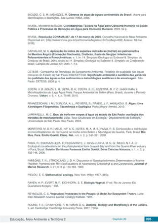 Educação, Meio Ambiente e Território 2 Capítulo 20 205
BICUDO, C. E. M.; MENEZES, M. Gêneros de algas de águas continentais do Brasil: chave para
identificações e descrições. São Carlos: RIMA, 2006.
BRASIL, Ministério da Saúde. Cianobactérias Tóxicas na Água para Consumo Humano na Saúde
Pública e Processos de Remoção em Água para Consumo Humano. 2003. 54 p.
BRASIL. Resolução CONAMA 357, de 17 de março de 2005. Conselho Nacional de Meio Ambiente.
Disponível em: [http://www2.mma.gov.br/port/conama/legiabre.cfm?codlegi=459]. Acesso: 16 mai.
2016].
CARVALHO, M. A. Aplicação do índice de espécies indicadoras (IndVal) em palinomorfos
do Membro Angico (Formação Riachuelo), Cretáceo, Bacia de Sergipe: Inferências
Paleoambientais e Paleoclimáticas. v. 1. In: 14. Simpósio Geologia do Sudeste/ 8. Simpósio do
Cretáceo do Brasil, 2015, Anais do 14. Simpósio Geologia do Sudeste/ 8. Simpósio do Cretáceo do
Brasil, Campos do Jordão-SP, 2015. 1-1 p.
CETESB - Companhia de Tecnologia de Saneamento Ambiental. Relatório de qualidade das águas
interiores do Estado de São Paulo 2002/CETESB. Significado ambiental e sanitário das variáveis
de qualidade das águas e dos sedimentos e metodologias analíticas e de amostragem. São
Paulo: CETESB, 2009. p. 4.
COSTA, V. B. SOUZA, L. R.; SENA, B. A.; COSTA, S. D.; BEZERRA, M. F. C.; NAKAYAMA, L.
Microfitoplâncton do Lago Água Preta, Parque Ambiental de Belém (Pará, Brasil), durante o Período
Chuvoso. Uakari, v. 6, n. 1, p. 75-86. 2010.
FRANCESCHINI, I. M.; BURLIGA, A. L.; REVIERS, B.; PRADO, J. F.; HAMLAOUI, S. Algas: Uma
Abordagem Filogenética, Taxonômica e Ecológica. Porto Alegre: Artmed, 2010.
LAMPARELLI , M. C. Grau de trofia em corpos d’água do estado de São Paulo: avaliação dos
métodos de monitoramento. 235p. Tese (Doutorado em Ecologia)- Departamento de Ecologia,
Universidade de São Paulo, São Paulo, 2004.
MONTEIRO, M. D. R.; MELO, N.F. A. C.; ALVES, M. A. M. S.; PAIVA, R. S. Composição e distribuição
do microfitoplâncton do rio Guamá no trecho entre Belém e São Miguel do Guamá, Pará, Brasil. Bol.
Mus. Para. Emílio Goeldi. Cienc. Nat., v.4, n. 3, p. 341-351. 2009.
PAIVA, R.; ESKINAZI-LEÇA, E; PASSAVANTE, J. SILVA-CUNHA, M. G. G.; MELO, N.F. A. C.
Ecological considerations on the phytoplankton from Guajará Bay and from the Guamá River estuary
in Pará, Brazil. Boletim Do Museu Paraense Emílio Goeldi, Série Ciências Naturais, v. 1, n. 2, p.
133-146. 2006.
PARSONS, T. R.; STRICKLAND, J. D. H. Discussion of Spectophotometric Determination of Marine
Plankton Pigments with Revised Equations of Ascertaining Chlorophyll α and Carotenoids. Journal of
Marine Research, v. 21, n. 3. p. 155-163. 1963.
PIELOU, E. C. Mathematical ecology. New York: Wiley, 1977. 385p.
RAVEN, H. P.; EVERT, R. F.; EICHHORN, S. E. Biologia Vegetal. 5ª ed. Rio de Janeiro: Ed.
Guanabara Koogan, 1996.
REYNOLDS, C. S. Vegetation Processes in the Pelagic: A Model for Ecosystem Theory. Luhe:
Inter-Research Science Center, Ecology Institute. 1997.
ROUND, F. E.; CRAWFORD, R. M.; MANN D. G. Diatoms: Biology and Morphology of the Genera.
5. ed. Cambridge: Cambridge University Press, 2007. 760 p.
 