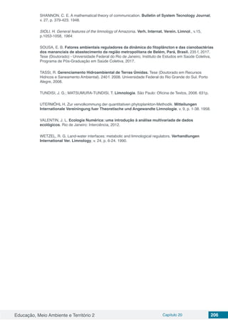 Educação, Meio Ambiente e Território 2 Capítulo 20 206
SHANNON, C. E. A mathematical theory of communication. Bulletin of System Tecnology Journal,
v. 27, p. 379-423. 1948.
SIOLI, H. General features of the limnology of Amazonia. Verh. Internat. Verein. Limnol., v.15,
p.1053-1058, 1964.
SOUSA, E. B. Fatores ambientais reguladores da dinâmica do fitoplâncton e das cianobactérias
dos mananciais de abastecimento da região metropolitana de Belém, Pará, Brasil. 235 f, 2017.
Tese (Doutorado) - Universidade Federal do Rio de Janeiro, Instituto de Estudos em Saúde Coletiva,
Programa de Pós-Graduação em Saúde Coletiva, 2017.
TASSI, R. Gerenciamento Hidroambiental de Terras Úmidas. Tese (Doutorado em Recursos
Hidricos e Saneamento Ambiental). 240 f. 2008. Universidade Federal do Rio Grande do Sul. Porto
Alegre, 2008.
TUNDISI, J. G.; MATSUMURA-TUNDISI, T. Limnologia. São Paulo: Oficina de Textos, 2008. 631p.
UTERMÖHL H. Zur vervolkommung der quantitativen phytoplankton-Methodik. Mitteilungen
Internationale Vereiningung fuer Theoretische und Angewandte Limnologie, v. 9, p. 1-38. 1958.
VALENTIN, J. L. Ecologia Numérica: uma introdução à análise multivariada de dados
ecológicos. Rio de Janeiro: Interciência, 2012.
WETZEL, R. G. Land-water interfaces: metabolic and limnological regulators. Verhandlungen
International Ver. Limnology, v. 24, p. 6-24. 1990.
 