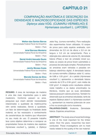 Educação, Meio Ambiente e Território 2 Capítulo 21 207
CAPÍTULO 21
COMPARAÇÃO ANATÔMICA E DESCRIÇÃO DA
DENSIDADE E MACROSCOPICIDADE DAS ESPÉCIES
Dipteryx alata VOG. (CUMARU-VERMELHO) E
Hymenaea courbaril L. (JATOBÁ)
Welton dos Santos Barros
Universidade Federal Rural da Amazônia
Belém – Pará
Ariel Barroso Monteiro
Universidade Federal Rural da Amazônia
Belém – Pará
Daniel André Azevedo Souto
Universidade Federal Rural da Amazônia
Belém – Pará
Jamily Moraes Costa
Universidade Federal Rural da Amazônia
Belém – Pará
Marcela Gomes da Silva
Universidade Federal Rural da Amazônia
Belém – Pará
RESUMO: A área de tecnologia da madeira
é uma das mais importantes para o setor
madeireiro. Conforme passam os anos,
pesquisas que visam atender necessidades
relacionadas a qualidade da matéria-prima
vêm sendo realizadas. Sendo a qualidade,
um fator de determinação na finalidade deste
material, se faz necessário o conhecimento
de características da madeira que influenciem
no seu modo de uso. O presente trabalho
teve como objetivo determinar e comparar as
propriedades físicas da madeira das espécies
Hymenaea courbaril L. (jatobá), e Dipteryx
alata Vog. (cumaru-vermelho). Para realização
dos experimentos foram utilizados 10 corpos
de prova para cada espécie analisada, com
dimensões de 2,0 cm de altura x 3,0 cm de
largura x 5,0 cm de comprimento. Para a
obtenção dos valores de volume (V), densidade
básica (Pbas) e teor de umidade inicial (ω),
todos os corpos de prova foram submetidos a
processo de saturação simples. Periodicamente
as amostras eram retiradas e pesadas em
balança eletrônica digital. A densidade básica
do cumaru-vermelho (Dipteryx alata V.) variou
de 0,88 a 1,03 g/cm3
. Já o jatobá (Hymenaea
courbaril L.) apresentou a densidade básica
variando de 0,79 a 0.94 g/cm3
, com média de
0,92 g/cm3
. A relação entre resultados obtidos
neste trabalho e os dados encontrados na
literatura, mostra que as suas densidades
básicas possuem valores próximos. Também foi
observado que as amostras estudadas, tanto da
espécie Dipteryx alata V. e Hymenaea courbaril
L., apresentam os mesmos potenciais de usos
e fins na construção civil e movelaria.
PALAVRAS-CHAVE: Anatomia. Densidade
básica. Espécies amazônicas.
ABSTRACT: The study area of ​​wood technology
is one of the most important for the timber
sector. Over the years, researches has been
conducted. These investigations aim to meet
needs related to the quality of the raw material.
 