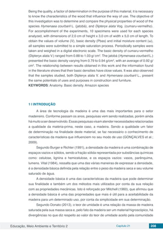 Educação, Meio Ambiente e Território 2 Capítulo 21 208
Being the quality, a factor of determination in the purpose of this material, it is necessary
to know the characteristics of the wood that influence the way of use. The objective of
this investigation was to determine and compare the physical properties of wood of the
species Hymenaea courbaril L. (jatobá), and Dipteryx alata Vog. (cumaru-vermelho).
For accomplishment of the experiments, 10 specimens were used for each species
analyzed, with dimensions of 2,0 cm of height x 3,0 cm of width x 5,0 cm of length. To
obtain the values ​​of volume (V), basic density (Pbas) and initial moisture content (ω),
all samples were submitted to a simple saturation process. Periodically samples were
taken and weighed in a digital electronic scale. The basic density of cumaru-vermelho
(Dipteryx alata V.) ranged from 0.88 to 1.03 g/ cm3
. The jatobá (Hymenaea courbaril L.)
presented the basic density varying from 0.79 to 0.94 g/cm3
, with an average of 0.92 g/
cm3
. The relationship between results obtained in this work and the information found
in the literature shows that their basic densities have close values. It was also observed
that the samples studied, both Dipteryx alata V. and Hymenaea courbaril L., present
the same potentials of uses and purposes in construction and furniture.
KEYWORDS: Anatomy. Basic density. Amazon species
1 | 	INTRODUÇÃO
A área de tecnologia da madeira é uma das mais importantes para o setor
madeireiro. Conforme passam os anos, pesquisas vem sendo realizadas, porém ainda
hámuitoaserdesenvolvido.Essaspesquisasvisamatendernecessidadesrelacionadas
a qualidade da matéria-prima, neste caso, a madeira. Sendo a qualidade um fator
de determinação na finalidade deste material, se faz necessário o conhecimento de
características da madeira que influenciem no seu modo de uso (GONÇALVES et al.;
2009).
Segundo Burger e Richter (1991), a densidade da madeira é uma combinação de
espaços vazios e sólidos, sendo a fração sólida representada por substâncias químicas
como: celulose, lignina e hemicelulose, e os espaços vazios: vasos, parênquima,
lumens. Vital (1984), ressalta que uma das várias maneiras de expressar a densidade,
é a densidade básica definida pela relação entre o peso da madeira seca e seu volume
saturado de água.
A densidade básica é uma das características da madeira que pode determinar
sua finalidade e também um dos métodos mais utilizados por conta da sua relação
com as propriedades mecânicas. Isto é reforçado por Mitchell (1960), que afirmou que
a densidade básica é uma das propriedades que mais é útil para a aceitabilidade da
madeira para um determinado uso, por conta da simplicidade em sua determinação.
Segundo Donato (2013), o teor de umidade é uma relação da massa de madeira
saturada pela sua massa seca e, pelo fato da madeira ser um material higroscópico, há
divergências no que diz respeito ao valor do teor de umidade aceito pela comunidade
 