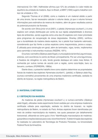 Educação, Meio Ambiente e Território 2 Capítulo 21 209
internacional. Em 1981, Hellmeister afirmou que 12% de umidade é o valor médio de
equilíbrio da umidade da madeira. Aqui no Brasil, a ABNT (1940) sugeriu trabalhar com
teor de umidade a 15%.
Segundo Thomas et al (2006), como a madeira é um material obtido a partir
de uma árvore, faz-se necessário calcular o volume desta, já que o volume fornece
informações para estimativa da reserva de madeira, além de gerar resultados acerca
do potencial produtivo de florestas.
De acordo com Silva-júnior et al (2001), o jatobá (Hymenaea courbaril L.) é uma
espécie com ampla distribuição por conta da sua rápida adaptabilidade à diversos
tipos de ambientes, sendo sugerida como uma das 25 espécies com maior prioridade
para programas de recuperação de áreas degradadas. Shanley (2005), verificou
que a durabilidade da madeira desta espécie, fez o jatobá ficar bastante valorizado,
considerando que faz frente a outras espécies como maçaranduba, jarana e acapu.
É utilizada para construção em geral, além de laminados, vigas, tonéis, implementos
para caminhão e instrumentos musicais (RIZZINI, 1971).
Ocumaru-vermelho(DipteryxalataVogel),éumaespéciedafamíliaLeguminosae,
arbórea, com ocorrência no centro do Brasil, principalmente. Por ser uma leguminosa,
é fixadora de nitrogênio no solo, tendo grande destaque em solos mais férteis. É
conhecida por outros nomes de acordo com a região, como coco-feijão, baru ou
barueiro, cumbaru (FERREIRA, 1980a).
Diante disso, o presente trabalho teve como objetivo determinar as propriedades
físicas da madeira das espécies Hymenaea courbaril L. (jatobá), e Dipteryx alata Vog.
(cumaru-vermelho) provenientes de uma empresa madeireira certificada, sediada no
distrito de Icoaraci, na região metropolitana de Belém.
2 | 	MATERIAL E MÉTODOS
2.1	OBTENÇÃO DA MADEIRA
As madeiras de jatobá (Hymenaea courbaril L.) e cumaru-vermelho (Dipteryx
alata Vogel), utilizadas neste experimento foram cedidas por uma empresa madeireira
certificada voltada para exportação, sediada no distrito de Icoaraci, na região
metropolitana de Belém, no estado do Pará. Ambas espécies foram identificadas por
meio da análise macroscópica da madeira, nas quais passaram por detalhamento
transversal, utilizando-se como guia o livro “Identificação macroscópica de madeiras:
guia prático enoções básicas para oseureconhecimento”.Adeterminação dasespécies
foi realizada no Laboratório de Tecnologia de Produtos Florestais, na Universidade
Federal Rural da Amazônia.
 