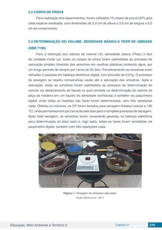 Educação, Meio Ambiente e Território 2 Capítulo 21 210
2.2	CORPO DE PROVA
Para realização dos experimentos, foram utilizados 10 corpos de prova (CP) para
cada espécie analisada, com dimensões de 2,0 cm de altura x 3,0 cm de largura x 5,0
cm de comprimento.
2.3	DETERMINAÇÃO DO VOLUME, DENSIDADE BÁSICA E TEOR DE UMIDADE
(NBR 7190)
Para a obtenção dos valores de volume (V), densidade básica (Pbas) e teor
de umidade inicial (ω), todos os corpos de prova foram submetidos ao processo de
saturação simples (imersão das amostras em vasilhas plásticas contendo água, por
um longo período de tempo) por cerca de 20 dias. Periodicamente as amostras eram
retiradas e pesadas em balança eletrônica digital, com precisão de 0,01g. O processo
de pesagem se repetiu consecutivas vezes até a saturação das amostras. Após a
saturação, todas as amostras foram submetidas ao processo de determinação do
volume via deslocamento de líquido (o qual consiste na determinação do volume da
peça de madeira em um líquido de densidade conhecida) e também via paquímetro
digital, onde todas as medidas das faces foram determinadas, com três repetições
cada. Obtidos os volumes, os CP foram levados para secagem drástica (estufa a 100
°C), onde permaneceram por cerca de sete dias para o completo processo de secagem.
Após total secagem, as amostras foram novamente pesadas na balança eletrônica
para determinação do peso seco e, logo após, todas as faces foram remedidas via
paquímetro digital, também com três repetições cada.
Figura 1 - Pesagem de amostras saturadas.
Fonte: Barros et al., 2017.
 