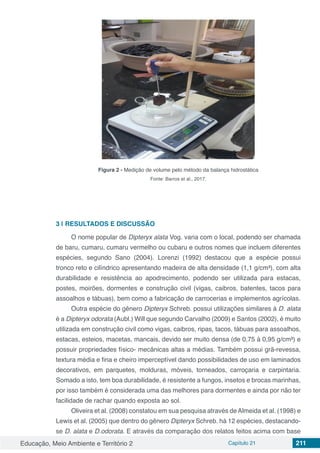 Educação, Meio Ambiente e Território 2 Capítulo 21 211
Figura 2 - Medição de volume pelo método da balança hidrostática
Fonte: Barros et al., 2017.
3 | 	RESULTADOS E DISCUSSÃO
O nome popular de Dipteryx alata Vog. varia com o local, podendo ser chamada
de baru, cumaru, cumaru vermelho ou cubaru e outros nomes que incluem diferentes
espécies, segundo Sano (2004). Lorenzi (1992) destacou que a espécie possui
tronco reto e cilíndrico apresentando madeira de alta densidade (1,1 g/cm³), com alta
durabilidade e resistência ao apodrecimento, podendo ser utilizada para estacas,
postes, moirões, dormentes e construção civil (vigas, caibros, batentes, tacos para
assoalhos e tábuas), bem como a fabricação de carrocerias e implementos agrícolas.
Outra espécie do gênero Dipteryx Schreb. possui utilizações similares à D. alata
é a Dipteryx odorata (Aubl.) Will que segundo Carvalho (2009) e Santos (2002), é muito
utilizada em construção civil como vigas, caibros, ripas, tacos, tábuas para assoalhos,
estacas, esteios, macetas, mancais, devido ser muito densa (de 0,75 à 0,95 g/cm³) e
possuir propriedades físico- mecânicas altas a médias. Também possui grã-revessa,
textura média e fina e cheiro imperceptível dando possibilidades de uso em laminados
decorativos, em parquetes, molduras, móveis, torneados, carroçaria e carpintaria.
Somado a isto, tem boa durabilidade, é resistente a fungos, insetos e brocas marinhas,
por isso também é considerada uma das melhores para dormentes e ainda por não ter
facilidade de rachar quando exposta ao sol.
Oliveira et al. (2008) constatou em sua pesquisa através deAlmeida et al. (1998) e
Lewis et al. (2005) que dentro do gênero Dipteryx Schreb. há 12 espécies, destacando-
se D. alata e D.odorata. E através da comparação dos relatos feitos acima com base
 