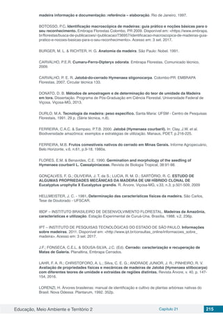 Educação, Meio Ambiente e Território 2 Capítulo 21 215
madeira informação e documentação: referência – elaboração. Rio de Janeiro, 1997.
BOTOSSO, P.C. Identificação macroscópica de madeiras: guia prático e noções básicas para o
seu reconhecimento. Embrapa Florestas Colombo, PR 2009. Disponível em: <https://www.embrapa.
br/florestas/busca-de-publicacoes/-/publicacao/736957/identificacao-macroscopica-de-madeiras-guia-
pratico-e-nocoes-basicas-para-o-seu-reconhecimento>. Acesso em: 3 set. 2017.
BURGER, M. L. & RICHTER, H. G. Anatomia da madeira. São Paulo: Nobel. 1991.
CARVALHO, P.E.R. Cumaru-Ferro-Dipteryx odorata. Embrapa Florestas. Comunicado técnico,
2009.
CARVALHO, P. E. R. Jatobá-do-cerrado Hymenaea stigonocarpa. Colombo-PR: EMBRAPA
Florestas, 2007. Circular técnica 133.
DONATO, D. B. Métodos de amostragem e de determinação do teor de umidade da Madeira
em tora. Dissertação. Programa de Pós-Graduação em Ciência Florestal. Universidade Federal de
Viçosa. Viçosa-MG, 2013.
DURLO, M.A. Tecnologia da madeira: peso específico. Santa Maria: UFSM - Centro de Pesquisas
Florestais, 1991. 29 p. (Série técnica, n.8).
FERREIRA, C.A.C. & Sampaio, P.T.B. 2000. Jatobá (Hymenaea courbaril). In: Clay, J.W. et al.
Biodiversidade amazônica: exemplos e estratégias de utilização. Manaus, PDET. p.216-225.
FERREIRA, M.B. Frutos comestíveis nativos do cerrado em Minas Gerais. Informe Agropecuário,
Belo Horizonte, v.6, n.61, p.9-18, 1980a.
FLORES, E.M. & Benavides, C.E. 1990. Germination and morphology of the seedling of
Hymenaea courbaril L. Caesalpiniaceae. Revista de Biologia Tropical, 38:91-98.
GONÇALVES, F. G.; OLIVEIRA, J. T. da S.; LUCIA, R. M. D.; SARTÓRIO, R. C. ESTUDO DE
ALGUMAS PROPRIEDADES MECÂNICAS DA MADEIRA DE UM HÍBRIDO CLONAL DE
Eucalyptus urophylla X Eucalyptus grandis. R. Árvore, Viçosa-MG, v.33, n.3, p.501-509, 2009
HELLMEISTER, J. C. - 1981. Determinação das características físicas da madeira. São Carlos,
Tese de Doutorado - UFSCAR.
IBDF – INSTITUTO BRASILEIRO DE DESENVOLVIMENTO FLORESTAL. Madeiras da Amazônia,
características e utilização. Estação Experimental de Curuá-Una. Brasília, 1988. v.2, 236p.
IPT – INSTITUTO DE PESQUISAS TECNOLÓGICAS DO ESTADO DE SÃO PAULO. Informações
sobre madeiras. 2011. Disponível em: <http://www.ipt.br/consultas_online/informacoes_sobre_
madeira>. Acesso em: 3 set. 2017.
J.F.; FONSECA, C.E.L. & SOUSA-SILVA, J.C. (Ed). Cerrado: caracterização e recuperação de
Matas de Galeria. Planaltina, Embrapa Cerrados.
LAHR, F. A. R.; CHRISTOFORO, A. L.; Silva, C. E. G.; ANDRADE JUNIOR, J. R.; PINHEIRO, R. V.
Avaliação de propriedades físicas e mecânicas de madeiras de Jatobá (Hymenaea stilbocarpa)
com diferentes teores de umidade e extraídas de regiões distintas. Revista Árvore, v. 40, p. 147-
154, 2016.
LORENZI, H. Árvores brasileiras: manual de identificação e cultivo de plantas arbóreas nativas do
Brasil. Nova Odessa: Plantarum, 1992. 352p.
 