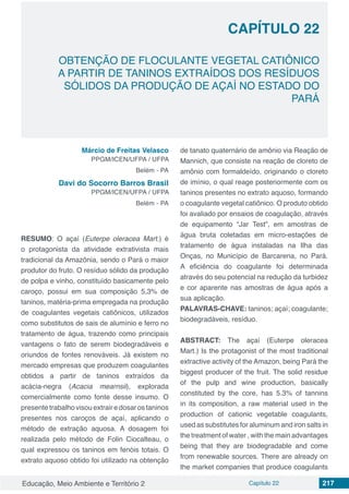Educação, Meio Ambiente e Território 2 Capítulo 22 217
CAPÍTULO 22
OBTENÇÃO DE FLOCULANTE VEGETAL CATIÔNICO
A PARTIR DE TANINOS EXTRAÍDOS DOS RESÍDUOS
SÓLIDOS DA PRODUÇÃO DE AÇAÍ NO ESTADO DO
PARÁ
Márcio de Freitas Velasco
PPGM/ICEN/UFPA / UFPA
Belém - PA
Davi do Socorro Barros Brasil
PPGM/ICEN/UFPA / UFPA
Belém - PA
RESUMO: O açaí (Euterpe oleracea Mart.) é
o protagonista da atividade extrativista mais
tradicional da Amazônia, sendo o Pará o maior
produtor do fruto. O resíduo sólido da produção
de polpa e vinho, constituído basicamente pelo
caroço, possui em sua composição 5,3% de
taninos, matéria-prima empregada na produção
de coagulantes vegetais catiônicos, utilizados
como substitutos de sais de alumínio e ferro no
tratamento de água, trazendo como principais
vantagens o fato de serem biodegradáveis e
oriundos de fontes renováveis. Já existem no
mercado empresas que produzem coagulantes
obtidos a partir de taninos extraídos da
acácia-negra (Acacia mearnsii), explorada
comercialmente como fonte desse insumo. O
presentetrabalhovisouextrairedosarostaninos
presentes nos caroços de açaí, aplicando o
método de extração aquosa. A dosagem foi
realizada pelo método de Folin Ciocalteau, o
qual expressou os taninos em fenóis totais. O
extrato aquoso obtido foi utilizado na obtenção
de tanato quaternário de amônio via Reação de
Mannich, que consiste na reação de cloreto de
amônio com formaldeído, originando o cloreto
de imínio, o qual reage posteriormente com os
taninos presentes no extrato aquoso, formando
o coagulante vegetal catiônico. O produto obtido
foi avaliado por ensaios de coagulação, através
de equipamento “Jar Test”, em amostras de
água bruta coletadas em micro-estações de
tratamento de água instaladas na Ilha das
Onças, no Município de Barcarena, no Pará.
A eficiência do coagulante foi determinada
através do seu potencial na redução da turbidez
e cor aparente nas amostras de água após a
sua aplicação.
PALAVRAS-CHAVE: taninos; açaí; coagulante;
biodegradáveis, resíduo.
ABSTRACT: The açaí (Euterpe oleracea
Mart.) Is the protagonist of the most traditional
extractive activity of the Amazon, being Pará the
biggest producer of the fruit. The solid residue
of the pulp and wine production, basically
constituted by the core, has 5.3% of tannins
in its composition, a raw material used in the
production of cationic vegetable coagulants,
used as substitutes for aluminum and iron salts in
the treatment of water , with the main advantages
being that they are biodegradable and come
from renewable sources. There are already on
the market companies that produce coagulants
 