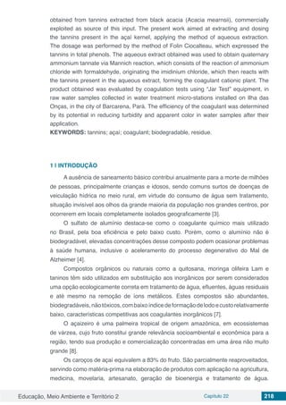 Educação, Meio Ambiente e Território 2 Capítulo 22 218
obtained from tannins extracted from black acacia (Acacia mearnsii), commercially
exploited as source of this input. The present work aimed at extracting and dosing
the tannins present in the açaí kernel, applying the method of aqueous extraction.
The dosage was performed by the method of Folin Ciocalteau, which expressed the
tannins in total phenols. The aqueous extract obtained was used to obtain quaternary
ammonium tannate via Mannich reaction, which consists of the reaction of ammonium
chloride with formaldehyde, originating the imidinium chloride, which then reacts with
the tannins present in the aqueous extract, forming the coagulant cationic plant. The
product obtained was evaluated by coagulation tests using “Jar Test” equipment, in
raw water samples collected in water treatment micro-stations installed on Ilha das
Onças, in the city of Barcarena, Pará. The efficiency of the coagulant was determined
by its potential in reducing turbidity and apparent color in water samples after their
application.
KEYWORDS: tannins; açaí; coagulant; biodegradable, residue.
1 | 	INTRODUÇÃO
A ausência de saneamento básico contribui anualmente para a morte de milhões
de pessoas, principalmente crianças e idosos, sendo comuns surtos de doenças de
veiculação hídrica no meio rural, em virtude do consumo de água sem tratamento,
situação invisível aos olhos da grande maioria da população nos grandes centros, por
ocorrerem em locais completamente isolados geograficamente [3].
O sulfato de alumínio destaca-se como o coagulante químico mais utilizado
no Brasil, pela boa eficiência e pelo baixo custo. Porém, como o alumínio não é
biodegradável, elevadas concentrações desse composto podem ocasionar problemas
à saúde humana, inclusive o aceleramento do processo degenerativo do Mal de
Alzheimer [4].
Compostos orgânicos ou naturais como a quitosana, moringa olifeira Lam e
taninos têm sido utilizados em substituição aos inorgânicos por serem considerados
uma opção ecologicamente correta em tratamento de água, efluentes, águas residuais
e até mesmo na remoção de íons metálicos. Estes compostos são abundantes,
biodegradáveis,nãotóxicos,combaixoíndicedeformaçãodelodoecustorelativamente
baixo, características competitivas aos coagulantes inorgânicos [7].
O açaizeiro é uma palmeira tropical de origem amazônica, em ecossistemas
de várzea, cujo fruto constitui grande relevância socioambiental e econômica para a
região, tendo sua produção e comercialização concentradas em uma área não muito
grande [8].
Os caroços de açaí equivalem a 83% do fruto. São parcialmente reaproveitados,
servindo como matéria-prima na elaboração de produtos com aplicação na agricultura,
medicina, movelaria, artesanato, geração de bioenergia e tratamento de água.
 