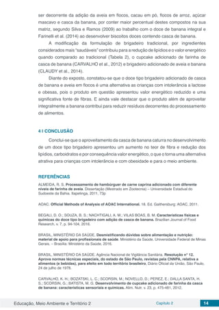 Educação, Meio Ambiente e Território 2 Capítulo 2 14
ser decorrente da adição da aveia em flocos, cacau em pó, flocos de arroz, açúcar
mascavo e casca da banana, por conter maior percentual destes compostos na sua
matriz, segundo Silva e Ramos (2009) ao trabalho com o doce de banana integral e
Farinelli et al. (2014) ao desenvolver biscoitos doces contendo casca de banana.
A modificação da formulação de brigadeiro tradicional, por ingredientes
considerados mais “saudáveis” contribuiu para a redução de lipídios e o valor energético
quando comparado ao tradicional (Tabela 2), o cupcake adicionado de farinha de
casca de banana (CARVALHO et al., 2012) e brigadeiro adicionado de aveia e banana
(CLAUDY et al., 2014).
Diante do exposto, constatou-se que o doce tipo brigadeiro adicionado de casca
de banana e aveia em flocos é uma alternativa as crianças com intolerância a lactose
e obesas, pois o produto em questão apresentou valor energético reduzido e uma
significativa fonte de fibras. E ainda vale destacar que o produto além de aproveitar
integralmente a banana contribui para reduzir resíduos decorrentes do processamento
de alimentos.
4 | 	CONCLUSÃO
Conclui-se que o aproveitamento da casca de banana caturra no desenvolvimento
de um doce tipo brigadeiro apresentou um aumento no teor de fibra e redução dos
lipídios, carboidratos e por consequência valor energético, o que o torna uma alternativa
atrativa para crianças com intolerância e com obesidade e para o meio ambiente.
REFERÊNCIAS
ALMEIDA, R. S. Processamento de hambúrguer de carne caprina adicionado com diferente
níveis de farinha de aveia. Dissertação (Mestrado em Zootecnia) – Universidade Estadual do
Sudoeste da Bahia. Itapetinga, 2011, 73p
AOAC. Official Methods of Analysis of AOAC International. 18. Ed. Gaithersburg: AOAC, 2011.
BEGALI, D. O.; SOUZA, B. S.; NACHTIGALI, A. M.; VILAS BOAS, B. M. Características físicas e
químicas do doce tipo brigadeiro com adição de casca de banana. Brazilian Journal of Food
Research, v. 7, p. 94-104, 2016.
BRASIL, MINISTÉRIO DA SAÚDE. Desmistificando dúvidas sobre alimentação e nutrição:
material de apoio para profissionais de saúde. Ministério da Saúde, Universidade Federal de Minas
Gerais. – Brasília: Ministério da Saúde, 2016.
BRASIL, MINISTÉRIO DA SAÚDE. Agência Nacional de Vigilância Sanitária. Resolução n° 12.
Aprova normas técnicas especiais, do estado de São Paulo, revistas pela CNNPA, relativa a
alimentos (e bebidas), para efeito em todo território brasileiro, Diário Oficial da União, São Paulo,
24 de julho de 1978.
CARVALHO, K. H.; BOZATSKI, L. C.; SCORSIN, M.; NOVELLO, D.; PEREZ, E.; DALLA SANTA, H.
S.; SCORSIN, G.; BATISTA, M. G. Desenvolvimento de cupcake adicionado de farinha da casca
de banana: características sensoriais e químicas. Alim. Nutr. v. 23, p. 475-481, 2012.
 