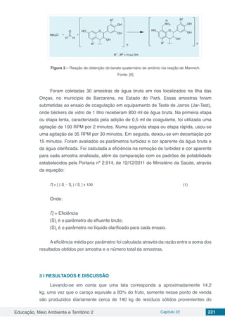 Educação, Meio Ambiente e Território 2 Capítulo 22 221
Figura 3 – Reação de obtenção do tanato quaternário de amônio via reação de Mannich.
Fonte: [6]
Foram coletadas 30 amostras de água bruta em rios localizados na Ilha das
Onças, no município de Barcarena, no Estado do Pará. Essas amostras foram
submetidas ao ensaio de coagulação em equipamento de Teste de Jarros (Jar-Test),
onde béckers de vidro de 1 litro receberam 800 ml de água bruta. Na primeira etapa
ou etapa lenta, caracterizada pela adição de 0,5 ml de coagulante, foi utilizada uma
agitação de 100 RPM por 2 minutos. Numa segunda etapa ou etapa rápida, usou-se
uma agitação de 35 RPM por 30 minutos. Em seguida, deixou-se em decantação por
15 minutos. Foram avaliados os parâmetros turbidez e cor aparente da água bruta e
da água clarificada. Foi calculada a eficiência na remoção de turbidez e cor aparente
para cada amostra analisada, além da comparação com os padrões de potabilidade
estabelecidos pela Portaria nº 2.914, de 12/12/2011 do Ministério da Saúde, através
da equação:
Ƞ = [ ( Si
– Sf
) / Si
] x 100 (1)
Onde:
Ƞ = Eficiência
(S)i
é o parâmetro do efluente bruto;
(S)f
é o parâmetro no líquido clarificado para cada ensaio.
A eficiência média por parâmetro foi calculada através da razão entre a soma dos
resultados obtidos por amostra e o número total de amostras.
3 | 	RESULTADOS E DISCUSSÃO
Levando-se em conta que uma lata corresponde a aproximadamente 14,2
kg, uma vez que o caroço equivale a 83% do fruto, somente nesse ponto de venda
são produzidos diariamente cerca de 140 kg de resíduos sólidos provenientes do
 