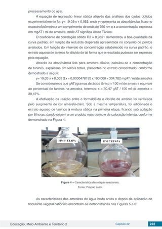 Educação, Meio Ambiente e Território 2 Capítulo 22 222
processamento do açaí.
A equação de regressão linear obtida através das análises dos dados obtidos
experimentalmente foi: y= 19,03·x + 0,053, onde y representa as absorbâncias lidas no
espectrofotômetro a um comprimento de onda de 760 nm e x a concentração expressa
em mgAT / ml de amostra, onde AT significa Ácido Tânico.
O coeficiente de correlação obtido R2 = 0,9851 demonstrou a boa qualidade da
curva padrão, em função da reduzida dispersão apresentada no conjunto de pontos
avaliados. Em função do intervalo de concentração estabelecido na curva padrão, o
extrato aquoso de taninos foi diluído de tal forma que o resultado pudesse ser expresso
pela equação.
Através da absorbância lida para amostra diluída, calculou-se a concentração
de taninos, expressos em fenóis totais, presentes no extrato concentrado, conforme
demostrado a seguir:
y= 19,03·x + 0,053 → x = 0,0030478192 x 100.000 = 304,782 mgAT / ml de amostra
Se considerarmos que gAT (gramas de ácido tânico) / 100 ml de amostra equivale
ao percentual de taninos na amostra, teremos: x = 30,47 gAT / 100 ml de amostra =
30,47%.
A efetivação da reação entre o formaldeído e cloreto de amônio foi verificada
pelo surgimento de cor amarelo-claro. Sob a mesma temperatura, foi adicionado o
extrato aquoso de taninos à mistura obtida na primeira etapa, ficando sob agitação
por 8 horas, dando origem a um produto mais denso e de coloração intensa, conforme
demonstrado na Figura 4:
Figura 4 – Característica das etapas reacionais.
Fonte: Próprio autor.
As características das amostras de água bruta antes e depois da aplicação do
floculante vegetal catiônico encontram-se demonstradas nas Figuras 5 e 6:
 