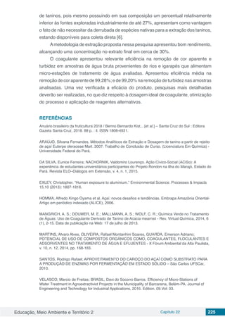 Educação, Meio Ambiente e Território 2 Capítulo 22 225
de taninos, pois mesmo possuindo em sua composição um percentual relativamente
inferior às fontes exploradas industrialmente de até 27%, apresentam como vantagem
o fato de não necessitar da derrubada de espécies nativas para a extração dos taninos,
estando disponíveis para coleta direta [6].
Ametodologia de extração proposta nessa pesquisa apresentou bom rendimento,
alcançando uma concentração no extrato final em cerca de 30%.
O coagulante apresentou relevante eficiência na remoção de cor aparente e
turbidez em amostras de água bruta provenientes de rios e igarapés que alimentam
micro-estações de tratamento de água avaliadas. Apresentou eficiência média na
remoção de cor aparente de 99,28%; e de 99,20% na remoção de turbidez nas amostras
analisadas. Uma vez verificada a eficácia do produto, pesquisas mais detalhadas
deverão ser realizadas, no que diz respeito à dosagem ideal de coagulante, otimização
do processo e aplicação de reagentes alternativos.
REFERÊNCIAS
Anuário brasileiro da fruticultura 2018 / Benno Bernardo Kist... [et al.] – Santa Cruz do Sul : Editora
Gazeta Santa Cruz, 2018. 88 p. : il. ISSN 1808-4931.
ARAÚJO, Silvana Fernandes. Métodos Analíticos de Extração e Dosagem de tanino a partir de rejeito
de açaí Euterpe oleraceae Mart. 2007. Trabalho de Conclusão de Curso. (Licenciatura Em Química) -
Universidade Federal do Pará.
DA SILVA, Eunice Ferreira; NACHORNIK, Valdomiro Lourenço. Ação Cívico-Social (ACiSo): A
experiência de estudantes universitários participantes do Projeto Rondon na Ilha do Marajó, Estado do
Pará. Revista ELO–Diálogos em Extensão, v. 4, n. 1, 2015.
EXLEY, Christopher. “Human exposure to aluminium.” Environmental Science: Processes & Impacts
15.10 (2013): 1807-1816.
HOMMA, Alfredo Kingo Oyama et al. Açaí: novos desafios e tendências. Embrapa Amazônia Oriental-
Artigo em periódico indexado (ALICE), 2006.
MANGRICH, A. S.; DOUMER, M. E.; MALLMANN, A. S.; WOLF, C. R.; Química Verde no Tratamento
de Águas: Uso de Coagulante Derivado de Tanino de Acacia mearnsii - Rev. Virtual Química, 2014, 6
(1), 2-15. Data de publicação na Web: 17 de julho de 2013.
MARTINS, Alvaro Alves, OLIVEIRA, Rafael Montanhini Soares, GUARDA, Emerson Adriano;
POTENCIAL DE USO DE COMPOSTOS ORGÂNICOS COMO, COAGULANTES, FLOCULANTES E
ADSORVENTES NO TRATAMENTO DE ÁGUA E EFLUENTES - X Fórum Ambiental da Alta Paulista,
v. 10, n. 12, 2014, pp. 168-183.
SANTOS, Rodrigo Rafael; APROVEITAMENTO DO CAROÇO DO AÇAÍ COMO SUBSTRATO PARA
A PRODUÇÃO DE ENZIMAS POR FERMENTAÇÃO EM ESTADO SÓLIDO – São Carlos UFSCar,
2010.
VELASCO, Marcio de Freitas; BRASIL, Davi do Socorro Barros. Efficiency of Micro-Stations of
Water Treatment in Agroextractivist Projects in the Municipality of Barcarena, Belém-PA. Journal of
Engineering and Technology for Industrial Applications, 2016. Edition. 09.Vol: 03.
 