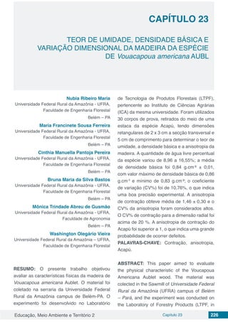 Educação, Meio Ambiente e Território 2 Capítulo 23 226
CAPÍTULO 23
TEOR DE UMIDADE, DENSIDADE BÁSICA E
VARIAÇÃO DIMENSIONAL DA MADEIRA DA ESPÉCIE
DE Vouacapoua americana AUBL
Nubia Ribeiro Maria
Universidade Federal Rural da Amazônia - UFRA,
Faculdade de Engenharia Florestal
Belém – PA
Maria Francinete Sousa Ferreira
Universidade Federal Rural da Amazônia - UFRA,
Faculdade de Engenharia Florestal
Belém – PA
Cinthia Manuella Pantoja Pereira
Universidade Federal Rural da Amazônia - UFRA,
Faculdade de Engenharia Florestal
Belém – PA
Bruna Maria da Silva Bastos
Universidade Federal Rural da Amazônia - UFRA,
Faculdade de Engenharia Florestal
Belém – PA
Mônica Trindade Abreu de Gusmão
Universidade Federal Rural da Amazônia - UFRA,
Faculdade de Agronomia
Belém – PA
Washington Olegário Vieira
Universidade Federal Rural da Amazônia – UFRA,
Faculdade de Engenharia Florestal
RESUMO: O presente trabalho objetivou
avaliar as características físicas da madeira de
Vouacapoua americana Aublet. O material foi
coletado na serraria da Universidade Federal
Rural da Amazônia campus de Belém-PA. O
experimento foi desenvolvido no Laboratório
de Tecnologia de Produtos Florestais (LTPF),
pertencente ao Instituto de Ciências Agrárias
(ICA) da mesma universidade. Foram utilizados
30 corpos de prova, retirados do meio de uma
estaca da espécie Acapú, tendo dimensões
retangulares de 2 x 3 cm a secção transversal e
5 cm de comprimento para determinar o teor de
umidade, a densidade básica e a anisotropia da
madeira. A quantidade de água livre percentual
da espécie variou de 8,96 a 16,55%; a média
de densidade básica foi 0,84 g.cm-
³ ± 0,01,
com valor máximo de densidade básica de 0,86
g.cm-3
e mínimo de 0,83 g.cm-
³; o coeficiente
de variação (CV%) foi de 10,76%, o que indica
uma boa precisão experimental. A anisotropia
de contração obteve média de 1,46 ± 0,30 e o
CV% da anisotropia foram considerados altos.
O CV% de contração para a dimensão radial foi
acima de 20 %. A anisotropia de contração do
Acapú foi superior a 1, o que indica uma grande
probabilidade de ocorrer defeitos.
PALAVRAS-CHAVE: Contração, anisotropia,
Acapú.
ABSTRACT: This paper aimed to evaluate
the physical characteristic of the Voucapoua
Americana Aublet wood. The material was
colected in the Sawmill of Universidade Federal
Rural da Amazônia (UFRA) campus of Belém
– Pará, and the experiment was conducted on
the Laboratory of Forestry Products (LTPF, in
 