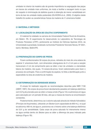 Educação, Meio Ambiente e Território 2 Capítulo 23 228
umidade no interior da madeira são de grande importância na segregação das peças
em teores de umidade mais uniformes, de modo a facilitar a secagem tanto no que
diz respeito à minimização de defeitos quanto à obtenção de menor variabilidade em
torno do teor de umidade médio pretendido (OLIVEIRA et al., 2005). O objetivo deste
trabalho foi avaliar as características físicas da madeira de V. americana Aublet.
2 | 	MATERIAL E MÉTODOS
2.1	LOCALIZAÇÃO DA ÁREA DE COLETA E EXPERIMENTO
O material foi coletado na serraria da Universidade Federal Rural da Amazônia,
em Belém- PA. O experimento foi desenvolvido no Laboratório de Tecnologia de
Produtos Florestais (LTPF), pertencente ao Instituto de Ciências Agrárias (ICA), da
Universidade supracitada, localizado na Avenida Presidente Tancredo Neves, Nº 2501,
bairro: Montese, Belém/PA.
2.2	PREPARAÇÃO DO CORPO DE PROVA
Foram confeccionados 30 corpos de prova, retirados do meio de uma estaca da
espécie V. americana Aubl., com dimensões retangulares de 2 x 3 cm para a secção
transversal e 5 cm de comprimento para se obter o teor de umidade e a densidade
básica da madeira, dos quais, 15 corpos-de-prova, foram selecionados para fazer o
processo de contração. Para a confirmação da espécie, foi feita a identificação junto a
especialista na área de anatomia da madeira.
2.3	DETERMINAÇÃO DA DENSIDADE BÁSICA
O ensaio foi realizado segundo as recomendações descritas pela NBR 7190
(ABNT, 1997). Os corpos de prova foram devidamente pesados em balança eletrônica
com 0,01g de precisão para se obter a massa úmido (Figura 1A) e submersos em água
para saturação por um período 30 dias, até que a massa da mesma se encontrassem
constantes.
Posteriormente, determinou-se o volume saturado através do método hidrostático
(Princípio de Arquimedes), utilizando um Becker (com capacidade de 600 mL), no qual
se adicionou 400 mL de água e, posicionou-se o mesmo sobre uma balança eletrônica
de 0,01 g de sensibilidade. Cada corpo de prova saturado foi inteiramente imerso
na água contida dentro do Becker para se obter a diferença de peso indicado pela
balança (Figura 1B).
 
