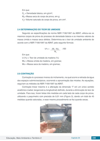 Educação, Meio Ambiente e Território 2 Capítulo 23 230
Em que:
Db
= Densidade básica, em g/cm³;
Ms
= Massa seca do corpo de prova, em g;
Vs
= Volume saturado do corpo de prova, em cm³.
2.4	DETERMINAÇÃO DO TEOR DE UMIDADE
Segundo as especificações da norma NBR 7190/1997 da ABNT, utilizou-se os
mesmos corpos de prova do processo de densidade básica e os mesmos valores da
massa úmida e massa seca obtidos. Determinou-se o teor de umidade ambiente de
acordo com a NBR 7190/1997 da ABNT, pela seguinte fórmula:
U% = (Mu
- Ms
) .100
Ms
Em que:
U (%) = Teor de umidade da madeira (%)
Mu = Massa úmida da madeira, em gramas;
Ms = Massa seca da madeira, em gramas;
2.5	CONTRAÇÃO
Contração é o processo inverso do inchamento, na qual ocorre a retirada da água
dos espaços submicroscópicos, ocorrendo a aproximação das micelas. As equações,
seguiram os métodos da NBR 7190/1997 da ABNT.
Contração linear máximo é a alteração da dimensão “I” em um único sentido
anatômico (radial, tangencial ou longitudinal) definido, durante a diminuição do teor de
umidade. Para isso, foram feitas três medidas em cada lado de cada corpo de prova,
utilizando o paquímetro com precisão de 0,01 mm (Figura 3), dando um total de 45
medidas quando saturadas, e esse mesmo procedimento se fez quando secas.
 