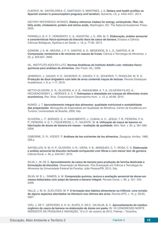 Educação, Meio Ambiente e Território 2 Capítulo 2 15
CUERVO, M.; SAYON-OREA, C. SANTIAGO, S. MARTÍNEZ, J. A. Dietary and health profiles os
Spanish women in preconception pregnacy and lactation. Nutrients, v.6, p. 4434-4451, 2014.
DIETARY REFERENCE INTAKES. Dietary reference intakes for energy, carboydrate, fiber, fat,
fatty acids, cholesterol, protein and amino acids. Washington, DC: The National Academies Press,
2005.
FARINELLI, B. C. F.; HONORATO, C. A.; AGOSTINI, J. S.; BIN, M, C. Elaboração, análise sensorial
e características físico-químicas do biscoito doce de casca de banana. Ensaios e Ciência:
Ciências Biológicas, Agrárias e da Saúde, v. 18, p. 77-82, 2014.
GONDIM, J. A. M.; MOURA, J. F. V.; DANTAS, A. S.; MEDEIROS, R. L. S.; SANTOS, K. M.
Composição centesimal e de minerais em cascas de frutas. Ciência e Tecnologia de Alimentos, v.
25, p. 825-827, 2005.
IAL. INSTITUTO ADOLFO LUTZ. Normas Analíticas do Instituto Adolfo Lutz: métodos físico-
químicos para análises de alimentos. São Paulo: IAL, 2008.
JENNRICH, J.; GAUER, P. O.; SCHERER, R.; DAVIES, F. D.; SCHERER, T.; ROSOLEN, M. R. D.
Produção de doce brigadeiro com leite de arroz contendo traços de lactose. Revista Destaques
Acadêmicos, v. 8, p. 1-17, 2016.
NETTO-OLIVEIRA, E. R.; OLIVEIRA, A. A. B.; NAKASHIMA, A. T. A.; OLIVEIRA FILHO, A.;
RECHENCHOSKY, L.; MORAES, A. C. F. Sobrepeso e obesidade em cranças de diferentes níveis
econômicos. Rev. Bras. Cineantropom Desempenho Hum., v. 12, p. 83-89, 2010.
NUNES, J. T. Aproveitamento integral dos alimentos: qualidade nutricional e aceitabilidade
das preparações. Monografia de Especialista em Qualidade de Alimetnos, Centro de Excelência em
Turismo, Universidade de Brasília, 2009, 64p.
OLIVEIRA, L. F.; BORGES, S. V.; NASCIMENTO, J.; CUNHA, A. C.; JESUS, T. B.; PEREIRA, P. A.
P.; PEREIRA, A. G. T.; FIGUEIREDO, L. P.; VALENTE, W. A. Utilização de casca de banana na
fabricação de doces de banana em massa – avaliação da qualidade. Alim. Nutr. v. 20, p. 581-589,
2009.
OSBORNE, D. R.; VOOGT, P. Análises de los nutrientes de los alimentos. Zaragoza: Acríbia, 1986,
258 p.
SAYDELLES, R. M. H. P.; OLIVEIRA, V. R.; VIERA, V. B.; MARQUES, C. T.; ROSA, C. S. Elaboração
e análise sensorial de biscoito recheado enriquecido com fibras e com menor teor de gordura.
Ciência Rural, v. 40, p. 644-647, 2010.
SILVA, L. M. DE S. Aproveitamento da casca de banana para produção de farinha destinada à
formulação de biscoitos. Dissertação de Mestrado, Pós Graduação em Ciência e Tecnologia de
Alimentos da Universidade Federal da Paraíba, João Pessoa/PB, 2013, 54p.
SILVA, M. B. L.; RAMOS, A. M. Composição química, textura e aceitação sensorial de doces em
massa elaborados com polpa de banana e banana integral. Revista Ceres, v. 56, p. 551- 554,
2009.
VALLE, J. M. N.; EUCLYDES, M. P. A formação dos hábitos alimentares na infância: uma revisão
de alguns aspectos abordados na literatura nos últimos dez anos. Revista APS, v. 10, p. 56-65,
2007.
VIZU, J. DE F.; GERVÁSIO, A. K. N.; ALVES, E. DA C.; DA SILVA, B. C. Aproveitamento do resíduo
orgânico da casca de banana na elaboração de doces em pasta. IN: VII CONGRESSO NORTE
NORDESTE DE PESQUISA E INOVAÇÃO, 19 a 21 de outubro de 2012, Palmas – Tocantins.
 