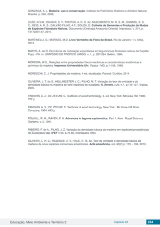 Educação, Meio Ambiente e Território 2 Capítulo 23 234
GONZAGA, A. L. Madeira: uso e conservação. Instituto do Patrimônio Histórico e Artístico Natural,
Brasília. p. 246, 2006.
LEÃO, N.V.M.; OHASHI, S. T.; FREITAS, A. D. D. de; NASCIMENTO, M. R. S. M.; SHIMIZU, E. S.
C.; REIS, A. R. S.; GALVÃO FILHO, A.F.; SOUZA, D. Colheita de Sementes e Produção de Mudas
de Espécies Florestais Nativas. Documento (Embrapa Amazonia Oriental. Impresso), v. 374, p.
15172201-47, 2011.
MARTINELLI, G.; MORAES, M.D. Livro Vermelho da Flora do Brasil. Rio de Janeiro: 1 v, 545p.
2013.
MATOS, A. de O. Ocorrência de nodulação espontânea em leguminosas florestais nativas de Capitão
Poço - PA. In: SIMPÓSIO DO TRÓPICO ÚMIDO. v. 1, p. 287-294. Belém, 1984.
MOREIRA, W.S., Relações entre propriedades físico-mecânicas e características anatômicas e
químicas da madeira. Imprensa Universitária Ufv, Viçosa - MG, p.1-106, 1999.
MORESCHI, C. J. Propriedades da madeira, 4 ed. atualizada, Paraná: Curitiba, 2014.
OLIVEIRA, J. T. da S.; HELLMEISTER J. C.; FILHO, M. T. Variação do teor de umidade e da
densidade básica na madeira de sete espécies de eucalipto. R. Árvore, v.29, n.1, p.115-127, Viçosa,
2005.
PANSHIN, A. J.; DE ZEEUW, C. Textbook of wood technology. 4. ed. New York: McGraw Hill, 1980.
722 p.
PANSHIN, A. S.; DE ZEEUW, C. Textbook of wood technology. New York: Mc Graw Hill Book
Company, 1964. 643 p.
POLHILL, R. M.; RAVEN, P. H. Advances in legume systematics. Part 1. Kew: Royal Botanics
Gardens. v. 2, 1981.
RIBEIRO, F. de A.; FILHO, J. Z. Variação da densidade básica da madeira em espécies/procedências
de Eucalyptus spp. IPEF n.46, p.76-85, Araraquara,1993.
SILVEIRA, L. H. C.; REZENDE, A. V.; VALE, A. Te. do. Teor de umidade e densidade básica da
madeira de nove espécies comerciais amazônicas. Acta amazônica, vol. 43(2) p. 179 – 184, 2013.
 
