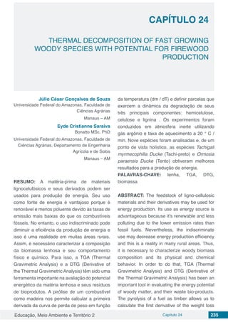 Educação, Meio Ambiente e Território 2 Capítulo 24 235
CAPÍTULO 24
THERMAL DECOMPOSITION OF FAST GROWING
WOODY SPECIES WITH POTENTIAL FOR FIREWOOD
PRODUCTION
Júlio César Gonçalves de Souza
Universidade Federal do Amazonas, Faculdade de
Ciências Agrárias
Manaus – AM
Eyde Cristianne Saraiva
Bonatto MSc. PhD
Universidade Federal do Amazonas, Faculdade de
Ciências Agrárias, Departamento de Engenharia
Agrícola e de Solos
Manaus – AM
RESUMO: A matéria-prima de materiais
lignocelulósicos e seus derivados podem ser
usados ​​para produção de energia. Seu uso
como fonte de energia é vantajoso porque é
renovável e menos poluente devido às taxas de
emissão mais baixas do que os combustíveis
fósseis. No entanto, o uso indiscriminado pode
diminuir a eficiência da produção de energia e
isso é uma realidade em muitas áreas rurais.
Assim, é necessário caracterizar a composição
da biomassa lenhosa e seu comportamento
físico e químico. Para isso, a TGA (Thermal
Gravimetric Analysis) e a DTG (Derivative of
the Thermal Gravimetric Analysis) têm sido uma
ferramenta importante na avaliação do potencial
energético da matéria lenhosa e seus resíduos
de bioprodutos. A pirólise de um combustível
como madeira nos permite calcular a primeira
derivada da curva de perda de peso em função
da temperatura (dm / dT) e definir parcelas que
exercem a dinâmica da degradação de seus
três principais componentes: hemicelulose,
celulose e lignina . Os experimentos foram
conduzidos em atmosfera inerte utilizando
gás argônio e taxa de aquecimento a 20 ° C /
min. Nove espécies foram analisadas e, de um
ponto de vista holístico, as espécies Tachigali
myrmecophilla Ducke (Tachi-preto) e Ormosia
paraensis Ducke (Tento) obtiveram melhores
resultados para a produção de energia.
PALAVRAS-CHAVE: lenha, TGA, DTG,
biomassa
ABSTRACT: The feedstock of ligno-cellulosic
materials and their derivatives may be used for
energy production. Its use as energy source is
advantageous because it’s renewable and less
polluting due to the lower emission rates than
fossil fuels. Nevertheless, the indiscriminate
use may decrease energy production efficiency
and this is a reality in many rural areas. Thus,
it is necessary to characterize woody biomass
composition and its physical and chemical
behavior. In order to do that, TGA (Thermal
Gravimetric Analysis) and DTG (Derivative of
the Thermal Gravimetric Analysis) has been an
important tool in evaluating the energy potential
of woody matter, and their waste bio-products.
The pyrolysis of a fuel as timber allows us to
calculate the first derivative of the weight loss
 
