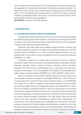 Educação, Meio Ambiente e Território 2 Capítulo 24 236
curve in function of the temperature (dm/ dT) and set plots that exert the dynamics of
the degradation of its three major components: hemicellulose, cellulose and lignin. The
experiments were conducted in an inert atmosphere using argon gas and heating rate
at 20 °C / min. Nine species were analyzed and by a holistic point of view, the species
Tachigali myrmecophilla Ducke (Tachi-preto) and Ormosia paraensis Ducke (Tento)
obtained better results for energy production.
KEYWORDS: Firewood, TGA, DTG, Biomass
1 | 	INTRODUCTION
1.1	THE FIREWOOD USAGE CONTEXT IN AMAZONAS
The illegal deforestation has been one of the most current criminal acts highlighted
for its following ecology and climatic problems. The anthropic intervention at rain forests
is a matter of concern for this type of impact in biodiversity within this kind of ecosystem
is greater for the high environmental complexity.
Amazonas rural areas afford many potential energetic biomass resources and
it’s widely accepted that they don’t contribute to the greenhouse effect due to the CO2
neutral conversion (VASSILEV et al., 2015) and lignin-cellulosic feedstocks have an
important role in this context for their renewability and for the great forest extension
(SANTOS et al., 2005).
Firewood is a product of this activity and is consumed as much as in Manaus’
metropolitan region, which is formed by 13 municipalities (Manaus, Manaquiri, Autazes,
Itapiranga, Iranduba, Careiro, Careiro da Várzea, Itacoatiara, Silves, Presidente
Figueiredo, Rio Preto da Eva and Manacapuru) as in inner cities and rural areas.
Iranduba and Manacapuru are at the spotlight of this subject for the establishment of
pottery, bakery and steel industries (BARROS et al., 2012; SANTOS e SILVA, 2013).
Wood is considered one of the oldest materials used as a source of energy and as
it is renewable, it has been a standard in sustainability (FATEH et al., 2014). There isn´t
no doubt about their current and future social economic impact as well (MAMLEEV
et al., 2007; LI et al., 2014). In addition, woody residues represent an environmental
and economic problem that can be mitigated through its reuse (NOVAIS et al., 2014).
The use of biomass is particularly framed to meet the energy demand of rural areas
where the raw material and the use of the site are more economically convenient than
conventional equipment. According to Santos et al. (2005) the rural area of Amazonas
has several biomass energetic potentialities, the most evident being the firewood
thanks to the large extension of miscellaneous species forests. Nevertheless, the
indiscriminate use is highly practiced by the population due to the lack of information
to supply the demand on the hub of pottery, steel and baking, resulting in a lack of fuel
efficiency and equipment damage, as well as favoring deforestation. Unfortunately, the
vegetation suppression it’s done indiscriminately and bearing in mind that an anisotropic
 