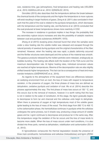 Educação, Meio Ambiente e Território 2 Capítulo 24 238
size, residence time, gas (atmosphere), final temperature and heating rate (VELDEN
et al., 2010; ASADULLAH et al., 2010; GONZÁLEZ, 2015).
González (2015) also describes that the temperature defines the break between
the chemical bonds of the compounds and the higher the temperature is more ruptures
will exist resulting in larger fractions of gases. Zeng et al. (2011) also concluded in their
work that the yield of the coal is related to the pyrolysis temperature, which decreases
with the temperature and the heating rate, and Burhenne et al. (2013) concluded that
the coal produced at lower temperatures shows more reactivity in CO2.
The increase in residence in pyrolysis implies in two things: the probability that
any secondary rupture occurs increases and also the possibility of catalytic reactions
between coal and pyrolysis substances (KANURY, 1972).
Zhang et al (2013) studying pines charcoal found that when the samples were
under a slow heating rate the volatile matter was released and escaped through the
natural porosity of sawdust during pyrolysis and the original characteristics of the fiber
remained. However, when the heating rate was rapid, a plastic deformity occurred
and the fibrillar structures were destroyed and the surface of the material was smooth.
The gaseous products released by the molten particles were released, analogously as
bubbles bursting. The heating rate affects both the location of the TGA curve and the
maximum decomposition rate. At higher heating rates, individual conversion values
are reached at higher temperatures. Maxima of the decomposition rate are also slightly
shifted towards higher temperatures. This fact can be a consequence of heat and mass
transfer limitations (GAŠPAROVIČ et al., 2010).
As regards to the atmosphere of the equipment there are differences between
an oxidizing environment from an inert, the loss of mass with respect to temperature
variation, in the presence of oxygen, the three phases of mass loss are defined as
dehydration, oxidative pyrolysis and oxidation of coal. Wu et al. (2014) describe this
process approximately this way: The first phase of mass loss occurs at 150 ° C, and
this occurs due to the removal of moisture, however it is worth noting that this loss
is not in relation to the water of constitution. At this stage, the lignin gradually begins
to decompose to form tar and charcoal and the cellulose units begin to dehydrate.
When there is presence of oxygen at high temperatures most of the volatile gases
ignite leading to the loss of mass of the wood. The third stage from 260 °C to 400 °C
is the carbonization phase, the hemicellulose continues in pyrolysis while the cellulose
undergoes the same process, but in drastic way, producing a large amount of volatile
gases and tar. Lignin continues to decompose and produce tar in the same way. After
this temperature range the oxidation of the tar occurs and the loss of mass tends to
become more stable. When the loss of mass occurs under inert conditions, it is also
divided into three parts, named as dehydration, volatilization and carbonization (SU et
al., 2012).
In lignocellulosic compounds the thermal degradation reveals the presence of
three main constituents: hemicellulose and cellulose (holocellulose) and lignin (ZENG
 