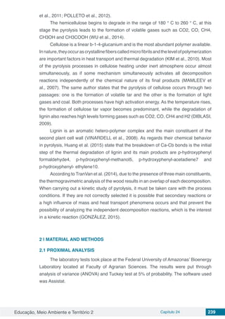 Educação, Meio Ambiente e Território 2 Capítulo 24 239
et al., 2011; POLLETO et al., 2012).
The hemicellulose begins to degrade in the range of 180 ° C to 260 ° C, at this
stage the pyrolysis leads to the formation of volatile gases such as CO2, CO, CH4,
CH3OH and CH3COOH (WU et al., 2014).
Cellulose is a linear b-1-4-glucanium and is the most abundant polymer available.
Innature,theyoccurascrystallinefiberscalledmicrofibrilsandthelevelofpolymerization
are important factors in heat transport and thermal degradation (KIM et al., 2010). Most
of the pyrolysis processes in cellulose heating under inert atmosphere occur almost
simultaneously, as if some mechanism simultaneously activates all decomposition
reactions independently of the chemical nature of its final products (MAMLEEV et
al., 2007). The same author states that the pyrolysis of cellulose occurs through two
passages: one is the formation of volatile tar and the other is the formation of light
gases and coal. Both processes have high activation energy. As the temperature rises,
the formation of cellulose tar vapor becomes predominant, while the degradation of
lignin also reaches high levels forming gases such as CO2, CO, CH4 and H2 (DIBLASI,
2009).
Lignin is an aromatic hetero-polymer complex and the main constituent of the
second plant cell wall (VINARDELL et al., 2008). As regards their chemical behavior
in pyrolysis, Huang et al. (2015) state that the breakdown of Ca-Cb bonds is the initial
step of the thermal degradation of lignin and its main products are p-hydroxyphenyl
formaldehyde4, p-hydroxyphenyl-methanol5, p-hydroxyphenyl-acetadiene7 and
p-hydroxyphenyl- ethylene10.
According to TranVan et al. (2014), due to the presence of three main constituents,
the thermogravimetric analysis of the wood results in an overlap of each decomposition.
When carrying out a kinetic study of pyrolysis, it must be taken care with the process
conditions. If they are not correctly selected it is possible that secondary reactions or
a high influence of mass and heat transport phenomena occurs and that prevent the
possibility of analyzing the independent decomposition reactions, which is the interest
in a kinetic reaction (GONZÁLEZ, 2015).
2 | 	MATERIAL AND METHODS
2.1 PROXIMAL ANALYSIS
The laboratory tests took place at the Federal University of Amazonas’ Bioenergy
Laboratory located at Faculty of Agrarian Sciences. The results were put through
analysis of variance (ANOVA) and Tuckey test at 5% of probability. The software used
was Assistat.
 