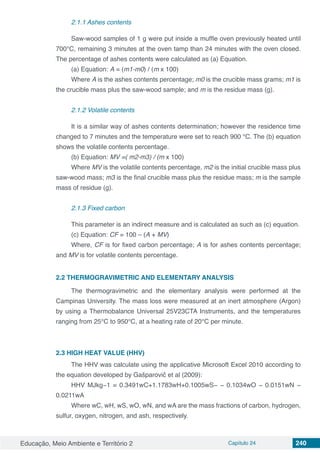 Educação, Meio Ambiente e Território 2 Capítulo 24 240
2.1.1 Ashes contents
Saw-wood samples of 1 g were put inside a muffle oven previously heated until
700°C, remaining 3 minutes at the oven tamp than 24 minutes with the oven closed.
The percentage of ashes contents were calculated as (a) Equation.
(a) Equation: A = (m1-m0) / (m x 100)
Where A is the ashes contents percentage; m0 is the crucible mass grams; m1 is
the crucible mass plus the saw-wood sample; and m is the residue mass (g).
2.1.2 Volatile contents
It is a similar way of ashes contents determination; however the residence time
changed to 7 minutes and the temperature were set to reach 900 °C. The (b) equation
shows the volatile contents percentage.
(b) Equation: MV =( m2-m3) / (m x 100)
Where MV is the volatile contents percentage, m2 is the initial crucible mass plus
saw-wood mass; m3 is the final crucible mass plus the residue mass; m is the sample
mass of residue (g).
2.1.3 Fixed carbon
This parameter is an indirect measure and is calculated as such as (c) equation.
(c) Equation: CF = 100 – (A + MV)
Where, CF is for fixed carbon percentage; A is for ashes contents percentage;
and MV is for volatile contents percentage.
2.2 THERMOGRAVIMETRIC AND ELEMENTARY ANALYSIS
The thermogravimetric and the elementary analysis were performed at the
Campinas University. The mass loss were measured at an inert atmosphere (Argon)
by using a Thermobalance Universal 25V23CTA Instruments, and the temperatures
ranging from 25°C to 950°C, at a heating rate of 20°C per minute.
2.3	HIGH HEAT VALUE (HHV)
The HHV was calculate using the applicative Microsoft Excel 2010 according to
the equation developed by Gašparovič et al (2009):
HHV MJkg−1 = 0.3491wC+1.1783wH+0.1005wS− − 0.1034wO − 0.0151wN −
0.0211wA
Where wC, wH, wS, wO, wN, and wA are the mass fractions of carbon, hydrogen,
sulfur, oxygen, nitrogen, and ash, respectively.
 