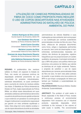 Educação, Meio Ambiente e Território 2 Capítulo 3 16
CAPÍTULO 3
UTILIZAÇÃO DE CANECAS PERSONALIZADAS DE
FIBRA DE COCO COMO PROPOSTA PARA REDUZIR
O USO DE COPOS DESCARTÁVEIS NAS ATIVIDADES
ADMINISTRATIVAS DO BATALHÃO DE POLÍCIA
AMBIENTAL DO PARÁ
Antônio Rodrigues da Silva Júnior
Escola Superior da Amazônia, Belém-PA
Ivon Gleidston Silva Nunes
Batalhão de Polícia Ambiental, Belém-PA
André Cutrim Carvalho
Universidade Federal do Pará, Belém-PA
Marilena Loureiro da Silva
Universidade Federal do Pará, Belém-PA
Emerson de Jesus Nascimento Siqueira
Batalhão de Polícia Ambiental, Belém-PA
Júlio Ildefonso Damasceno Ferreira
Batalhão de Polícia Ambiental, Belém-PA
RESUMO: A problemática dos resíduos
sólidos no Brasil, em especial no Estado do
Pará, nos revela um processo contínuo de
degradação ambiental proveniente do uso
exacerbado de produtos industrializados,
sobretudo descartáveis, os quais contribuem
para o aumento do volume de resíduos sólidos
nos lixões. O Batalhão de Polícia Ambiental do
Estado do Pará, órgão especializado da Polícia
Militar, ao utilizar esses descartáveis em suas
atividades cotidianas administrativas demonstra
a ausência de políticas de auto-gestão ambiental
o que evidencia um paradoxo na construção da
imagem institucional e socialmente responsável
por garantir um meio ambiente equilibrado a
todos. Este artigo tem como objetivo analisar o
uso de copos descartáveis durante as atividades
administrativas do referido Batalhão e suas
implicaçõesaomeioambiente,bemcomopropor
a sua substituição por canecas sustentáveis
personalizadas oriundas da fibra do coco. Para
tanto, utilizou-se de pesquisa documental,
como livros, artigos e legislações pertinentes
ao assunto, bem como de observações in loco,
entrevistas semiestruturadas baseadas em
roteiros não diretivos de perguntas, registros
fotográficos que nos proporcionaram um caráter
qualitativo da pesquisa. A principal conclusão é
que o BPA não possui uma política interna que
preconiza uma postura de hábitos que atende
as diretrizes de um órgão ambiental. Todavia,
a proposta de substituir o uso de copos
descartáveis por canecas personalizadas feitas
de fibra de coco, foi bem vista pelos policiais
do quartel, o que sinaliza uma nova postura do
BPA no que tange a propagação de ideias que
tenham por finalidade a sustentabilidade do
meio ambiente.
PALAVRAS-CHAVE: Resíduos Sólidos. Gestão
Ambiental. Sustentabilidade
ABSTRACT: The problem of solid waste in
Brazil, especially in the State of Pará, reveals
a continuous process of environmental
degradation from excessive use of industrial
products, especially disposable, which
contribute to the increase in the volume of
solid waste in landfills. The environmental
 