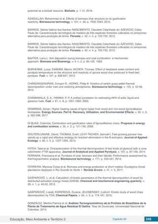 Educação, Meio Ambiente e Território 2 Capítulo 24 245
potential as a biofuel resource. Biofuels, p. 1-12, 2018.
ASADULLAH, Mohammad et al. Effects of biomass char structure on its gasification
reactivity. Bioresource technology, v. 101, n. 20, p. 7935-7943, 2010.
BARROS, Sâmia Valéria dos Santos; NASCIMENTO, Claudete Catanhede do; AZEVEDO, Celso
Paulo de. Caracterização tecnológica da madeira de três espécies florestais cultivadas no amazonas:
alternativa para produção de lenha. Floresta, v. 42, n. 4, p. 725-732, 2012.
BARROS, Sâmia Valéria dos Santos; NASCIMENTO, Claudete Catanhede do; AZEVEDO, Celso
Paulo de. Caracterização tecnológica da madeira de três espécies florestais cultivadas no amazonas:
alternativa para produção de lenha. Floresta, v. 42, n. 4, p. 725-732, 2012.
BAXTER, Larry L. Ash deposition during biomass and coal combustion: a mechanistic
approach. Biomass and Bioenergy, v. 4, n. 2, p. 85-102, 1993.
BURHENNE, Luisa; DAMIANI, Marco; AICHER, Thomas. Effect of feedstock water content and
pyrolysis temperature on the structure and reactivity of spruce wood char produced in fixed bed
pyrolysis. Fuel, v. 107, p. 836-847, 2013.
CHANDRASEKARAN, Sriraam R.; HOPKE, Philip K. Kinetics of switch grass pellet thermal
decomposition under inert and oxidizing atmospheres. Bioresource technology, v. 125, p. 52-58,
2012.
CHANNIWALA, S. A.; PARIKH, P. P. A unified correlation for estimating HHV of solid, liquid and
gaseous fuels. Fuel, v. 81, n. 8, p. 1051-1063, 2002.
DEMIRBAS, Ayhan. Higher heating values of lignin types from wood and non-wood lignocellulosic
biomasses. Energy Sources, Part A: Recovery, Utilization, and Environmental Effects, v. 39, n. 6,
p. 592-598, 2017.
DI BLASI, Colomba. Combustion and gasification rates of lignocellulosic chars. Progress in energy
and combustion science, v. 35, n. 2, p. 121-140, 2009.
DOUTERLUNGNE, David; THOMAS, Evert; LEVY‐TACHER, Samuel I. Fast‐growing pioneer tree
stands as a rapid and effective strategy for bracken elimination in the N eotropics. Journal of Applied
Ecology, v. 50, n. 5, p. 1257-1265, 2013.
FATEH, Talal et al. Characterization of the thermal decomposition of two kinds of plywood with a cone
calorimeter–FTIR apparatus. Journal of Analytical and Applied Pyrolysis, v. 107, p. 87-100, 2014.
FERRARA, Francesca et al. Pyrolysis of coal, biomass and their blends: Performance assessment by
thermogravimetric analysis. Bioresource technology, v. 171, p. 433-441, 2014.
FERREIRA, Maraísa Costa et al. Biomass and energy production at short rotation Eucalyptus clonal
plantations deployed in Rio Grande do Norte 1. Revista Árvore, v. 41, n. 5, 2017.
GAŠPAROVIČ, L. et al. Calculation of kinetic parameters of the thermal decomposition of wood by
distributed activation energy model (DAEM). Chemical and biochemical engineering quarterly, v.
26, n. 1, p. 45-53, 2012.
GAŠPAROVIČ, Lukáš; KOREŇOVÁ, Zuzana; JELEMENSKÝ, Ľudovít. Kinetic study of wood chips
decomposition by TGA. Chemical Papers, v. 64, n. 2, p. 174-181, 2010.
GONZÁLEZ, Martha Patricia et al. Análisis Termogravimétrico de la Pirólisis de Biosólidos de la
Planta de Tratamiento de Agua Residual El Salitre. Tese de Doutorado. Universidad Nacional de
Colombia. 2015.
 