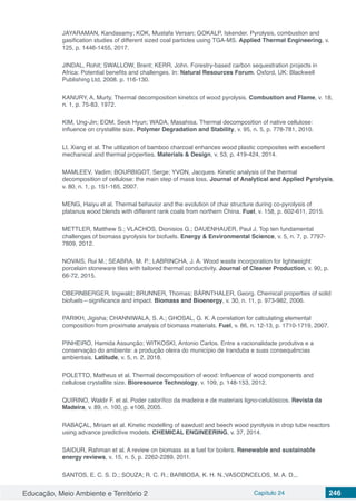 Educação, Meio Ambiente e Território 2 Capítulo 24 246
JAYARAMAN, Kandasamy; KOK, Mustafa Versan; GOKALP, Iskender. Pyrolysis, combustion and
gasification studies of different sized coal particles using TGA-MS. Applied Thermal Engineering, v.
125, p. 1446-1455, 2017.
JINDAL, Rohit; SWALLOW, Brent; KERR, John. Forestry‐based carbon sequestration projects in
Africa: Potential benefits and challenges. In: Natural Resources Forum. Oxford, UK: Blackwell
Publishing Ltd, 2008. p. 116-130.
KANURY, A. Murty. Thermal decomposition kinetics of wood pyrolysis. Combustion and Flame, v. 18,
n. 1, p. 75-83, 1972.
KIM, Ung-Jin; EOM, Seok Hyun; WADA, Masahisa. Thermal decomposition of native cellulose:
influence on crystallite size. Polymer Degradation and Stability, v. 95, n. 5, p. 778-781, 2010.
LI, Xiang et al. The utilization of bamboo charcoal enhances wood plastic composites with excellent
mechanical and thermal properties. Materials & Design, v. 53, p. 419-424, 2014.
MAMLEEV, Vadim; BOURBIGOT, Serge; YVON, Jacques. Kinetic analysis of the thermal
decomposition of cellulose: the main step of mass loss. Journal of Analytical and Applied Pyrolysis,
v. 80, n. 1, p. 151-165, 2007.
MENG, Haiyu et al. Thermal behavior and the evolution of char structure during co-pyrolysis of
platanus wood blends with different rank coals from northern China. Fuel, v. 158, p. 602-611, 2015.
METTLER, Matthew S.; VLACHOS, Dionisios G.; DAUENHAUER, Paul J. Top ten fundamental
challenges of biomass pyrolysis for biofuels. Energy & Environmental Science, v. 5, n. 7, p. 7797-
7809, 2012.
NOVAIS, Rui M.; SEABRA, M. P.; LABRINCHA, J. A. Wood waste incorporation for lightweight
porcelain stoneware tiles with tailored thermal conductivity. Journal of Cleaner Production, v. 90, p.
66-72, 2015.
OBERNBERGER, Ingwald; BRUNNER, Thomas; BÄRNTHALER, Georg. Chemical properties of solid
biofuels—significance and impact. Biomass and Bioenergy, v. 30, n. 11, p. 973-982, 2006.
PARIKH, Jigisha; CHANNIWALA, S. A.; GHOSAL, G. K. A correlation for calculating elemental
composition from proximate analysis of biomass materials. Fuel, v. 86, n. 12-13, p. 1710-1719, 2007.
PINHEIRO, Hamida Assunção; WITKOSKI, Antonio Carlos. Entre a racionalidade produtiva e a
conservação do ambiente: a produção oleira do município de Iranduba e suas consequências
ambientais. Latitude, v. 5, n. 2, 2018.
POLETTO, Matheus et al. Thermal decomposition of wood: Influence of wood components and
cellulose crystallite size. Bioresource Technology, v. 109, p. 148-153, 2012.
QUIRINO, Waldir F. et al. Poder calorífico da madeira e de materiais ligno-celulósicos. Revista da
Madeira, v. 89, n. 100, p. e106, 2005.
RABAÇAL, Miriam et al. Kinetic modelling of sawdust and beech wood pyrolysis in drop tube reactors
using advance predictive models. CHEMICAL ENGINEERING, v. 37, 2014.
SAIDUR, Rahman et al. A review on biomass as a fuel for boilers. Renewable and sustainable
energy reviews, v. 15, n. 5, p. 2262-2289, 2011.
SANTOS, E. C. S. D.; SOUZA; R. C. R.; BARBOSA, K. H. N.;VASCONCELOS, M. A. D.,.
 