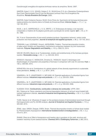 Educação, Meio Ambiente e Território 2 Capítulo 24 247
Caracterização energética de espécies lenhosas nativas da amazônia. Bonito. 2007.
SANTOS, Eyde C. S. D.; SOUZA, Rubem C. R.; SILVA Ennio P. D. et a. Elementos Contemporâneos
Que Criam Oportunidade Para O Uso De Biomassa Lenhosa Para Fins Energéticos Na
Amazônia. Revista Brasileira De Energia. 2005.
SANTOS, Eyde Cristianne Saraiva; SILVA, Ennio Peres da. Suprimento de biomassa lenhosa para
cadeia produtiva da indústria oleira no Estado do Amazonas-Brasil. Informe Gepec, v. 17, n. 1, p.
132-149, 2013.
SILVA, J. de C.; BARRICHELO, L. E. G.; BRITO, J. O. Endocarpos de babaçu e de macaúba
comparados a madeira de Eucalyptus grandis para a produção de carvão vegetal. Ipef, v. 34, p. 31-
34, 1986.
SU, Yi et al. Characteristics of pine wood oxidative pyrolysis: Degradation behavior, carbon oxide
production and heat properties. Journal of analytical and applied pyrolysis, v. 98, p. 137-143, 2012.
TRANVAN, Luan; LEGRAND, Vincent; JACQUEMIN, Frédéric. Thermal decomposition kinetics
of balsa wood: Kinetics and degradation mechanisms comparison between dry and moisturized
materials. Polymer Degradation and Stability, v. 110, p. 208-215, 2014.
VAN DE VELDEN, Manon et al. Fundamentals, kinetics and endothermicity of the biomass pyrolysis
reaction. Renewable energy, v. 35, n. 1, p. 232-242, 2010.
VASSILEV, Stanislav V.; VASSILEVA, Christina G.; VASSILEV, Vassil S. Advantages and
disadvantages of composition and properties of biomass in comparison with coal: An overview. Fuel, v.
158, p. 330-350, 2015.
VERHEYEN, Kris et al. Contributions of a global network of tree diversity experiments to sustainable
forest plantations. Ambio, v. 45, n. 1, p. 29-41, 2016.
VINARDELL, M. P.; UGARTONDO, V.; MITJANS, M. Potential applications of antioxidant lignins from
different sources. Industrial crops and products, v. 27, n. 2, p. 220-223, 2008.
VINARDELL, M. P.; UGARTONDO, V.; MITJANS, M. Potential applications of antioxidant lignins from
different sources. Industrial crops and products, v. 27, n. 2, p. 220-223, 2008.
VLASSOV, Dmitri. Combustíveis, combustão e câmaras de combustão. UFPR, 2001.
WU, Yiqiang et al. Flame retardancy and thermal degradation behavior of red gum wood treated with
hydrate magnesium chloride. Journal of Industrial and Engineering Chemistry, v. 20, n. 5, p. 3536-
3542, 2014.
YUAN, Haoran et al. Influences of copper on the pyrolysis process of demineralized wood dust through
thermogravimetric and Py–GC/MS analysis. Journal of Analytical and Applied Pyrolysis, v. 112, p.
325-332, 2015.
ZENG, Jijiao; SINGH, Deepak; CHEN, Shulin. Thermal decomposition kinetics of wheat straw treated
by Phanerochaete chrysosporium. International biodeterioration & biodegradation, v. 65, n. 3, p.
410-414, 2011.
ZHANG, Zhezi et al. Effect of temperature and heating rate in pyrolysis on the yield, structure and
oxidation reactivity of pine sawdust biochar. Chemeca 2013: Challenging Tomorrow, p. 863, 2013.
 