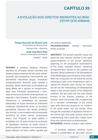 Educação, Meio Ambiente e Território 2 Capítulo 25 248
CAPÍTULO 25
A EVOLUÇÃO DOS DIREITOS INERENTES AO BEM-
ESTAR DOS ANIMAIS
Thiago Alexandre de Oliveira Leite
Universidade de Buenos Aires
Buenos Aires – Argentina
Jorge José Maria Neto
Centro Universitário de Anápolis
Anápolis – Goiás
RESUMO: A presente pesquisa científica
abordará as principais teorias inerentes aos
direitos proporcionadores do bem-estar animal,
iniciando pela perspectiva cosmocêntrica dos
pensadores naturalistas gregos, avançando
antropocentrismo difundido pelos sofistas e
Sócrates. Sendo reafirmado na Escolástica da
Idade Média até o período do renascimento.
Após essa introdução abordaremos o bem-
estar animal a luz do direito contemporâneo, em
especial o caso brasileiro. Durante a pesquisa
utilizaremos a metodologia de pesquisa
bibliográfica na busca eminente do artesanato
intelectual. Abordaremos ainda, os principais
pensadores clássicos das teorias protetivas
dos animais, o que ensejará uma conceituação
semântica do direito animal, ocasionando
assim, uma “irritação” do poder público e
sociedade civil, os quais através da confecção
de legislações inerentes ao direito animal e
políticas públicas voltadas a sua compreensão,
possa oferecer um futuro melhor aqueles que
não podem sedefender.
PALAVRAS-CHAVE: animais, bem-estar,
direito, evolução.
ABSTRACT: The present scientific inquiry will
board the main theories inherent in the rights
proporcionadores of the animal well-being,
beginning for the perspective cosmocêntrica
of the Greek naturalist thinkers, advancing
antropocentrismo spread by the sophists and
Sócrates. Being reaffirmed in the Scholasticism
of the Middle Ages up to the period of the rebirth.
After this introduction we will board the animal
well-being to light of the contemporary right, in
special the Brazilian case. During the inquiry
we will use the methodology of bibliographical
inquiry in the eminent search of the intellectual
craftwork. We will board still, the main classic
thinkers of the theories protetivas of the
animals, which will provide with an opportunity
for a semantic conceituação of the animal
right, when there are causing so, an “irritation”
of the public power and civil society, which
through the production of legislation inherent in
the animal right and public policies turned his
understanding, there could offer a better future
those who cannot stand up forthemselves.
KEYWORDS: animals; evolution; right; welfare.
A presente pesquisa científica busca
debater a problemática do bem-estar animal,
 