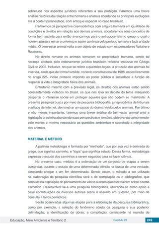 Educação, Meio Ambiente e Território 2 Capítulo 25 249
sobretudo nos aspectos jurídicos referentes a sua proteção. Faremos uma breve
análise histórica da relação entre homens e animais abordando as principais evoluções
até a contemporaneidade, com enfoque especial no caso brasileiro.
Partiremos da perspectiva cosmocêntrica com a figura humana em igualdade de
condições e direitos em relação aos demais animais, abordaremos seus conceitos de
forma bem sucinta para então avançarmos para o antropocentrismo grego, o qual o
homem passa a reinar o universo e assim continua pelo período romano e toda a idade
média. O bem-estar animal volta a ser objeto de estudo com os pensadores Voltaire e
Rousseau.
No direito romano os animais tornaram se propriedade humana, sendo tal
herança adotada pelo ordenamento jurídico brasileiro refletido inclusive no Código
Civil de 2002. Inclusive, no que se refere a questões legais, a proteção dos animais foi
inserida, ainda que de forma humilde, no texto constitucional de 1988, especificamente
no artigo 225, inciso primeiro impondo ao poder público e sociedade a função de
respeitar a vida e integridade física dos animais.
Entretanto mesmo com a previsão legal, os direitos dos animais estão sendo
constantemente violados no Brasil, os que nos leva ao debate do tema almejando
despertar o interesse social em proteger aqueles que não podem se manifestar. A
presente pesquisa busca por meio de pesquisa bibliografia, jurisprudência de tribunais
e artigos de internet, demonstrar um pouco do drama vivido pelos animais. Por último
e não menos importante, faremos uma breve análise do bem-estar animal ante a
legislação brasileira abordando suas perspectivas e tensões, objetivando compreender
pelo menos o mínimo necessário as questões ambientais e sobretudo a integridade
dos animais.
MATERIAL E MÉTODO
A palavra metodologia é formada por “methodo”, que por sua vez é derivada do
grego, que significa caminho, e “logia” que significa estudo. Dessa forma, metodologia
expressa o estudo dos caminhos a serem seguidos para se fazer ciência.
No presente caso, método é a ordenação de um conjunto de etapas a serem
cumpridas durante o estudo de uma determinada ciência na busca de uma verdade,
almejando chegar a um fim determinado. Sendo assim, o método a ser utilizado
na elaboração da pesquisa científica será o de compilação ou o bibliográfico, que
consiste na exposição do pensamento de vários autores que escreveram sobre o tema
escolhido. Desenvolver-se-á uma pesquisa bibliográfica, utilizando-se como apoio e
base contribuições de diversos autores sobre o assunto em questão, por meio de
consulta a livros periódicos.
Serão observadas algumas etapas para a elaboração da pesquisa bibliográfica,
como por exemplo, a seleção do fenômeno objeto da pesquisa e sua posterior
delimitação; a identificação de obras; a compilação, consistente na reunião de
 