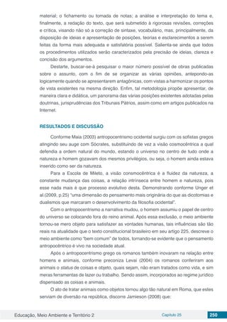 Educação, Meio Ambiente e Território 2 Capítulo 25 250
material; o fichamento ou tomada de notas; a análise e interpretação do tema e,
finalmente, a redação do texto, que será submetido à rigorosas revisões, correções
e crítica, visando não só a correção de sintaxe, vocabulário, mas, principalmente, da
disposição de ideias e apresentação de posições, teorias e esclarecimentos a serem
feitas da forma mais adequada e satisfatória possível. Salienta-se ainda que todos
os procedimentos utilizados serão caracterizados pela precisão de ideias, clareza e
concisão dos argumentos.
Destarte, buscar-se-á pesquisar o maior número possível de obras publicadas
sobre o assunto, com o fim de se organizar as várias opiniões, antepondo-as
logicamente quando se apresentarem antagônicas, com vistas a harmonizar os pontos
de vista existentes na mesma direção. Enfim, tal metodologia propõe apresentar, de
maneira clara e didática, um panorama das várias posições existentes adotadas pelas
doutrinas, jurisprudências dos Tribunais Pátrios, assim como em artigos publicados na
Internet.
RESULTADOS E DISCUSSÃO
Conforme Maia (2003) antropocentrismo ocidental surgiu com os sofistas gregos
atingindo seu auge com Sócrates, substituindo de vez a visão cosmocêntrica a qual
defendia a ordem natural do mundo, estando o universo no centro de tudo onde a
natureza e homem gozavam dos mesmos privilégios, ou seja, o homem ainda estava
inserido como ser da natureza.
Para a Escola de Mileto, a visão consmocêntrica é a fluidez da natureza, a
constante mudança das coisas, a relação intrínseca entre homem e natureza, pois
esse nada mais é que processo evolutivo desta. Demonstrando conforme Unger et
al.(2009, p.25) “uma dimensão do pensamento mais originária do que as dicotomias e
dualismos que marcaram o desenvolvimento da filosofia ocidental”.
Com o antropocentrismo a narrativa mudou, o homem assumiu o papel de centro
do universo se colocando fora do reino animal. Após essa exclusão, o meio ambiente
tornou-se mero objeto para satisfazer as vontades humanas, tais influências são tão
reais na atualidade que o texto constitucional brasileiro em seu artigo 225, descreve o
meio ambiente como “bem comum” de todos, tornando-se evidente que o pensamento
antropocêntrico é vivo na sociedade atual.
Após o antropocentrismo grego os romanos também inovaram na relação entre
homens e animais, conforme preconiza Levai (2004) os romanos conferiram aos
animais o status de coisas e objeto, quais sejam, não eram tratados como vida, e sim
meras ferramentas de lazer ou trabalho. Sendo assim, incorporados ao regime jurídico
dispensado as coisas e animais.
O ato de tratar animais como objetos tornou algo tão natural em Roma, que estes
serviam de diversão na república, discorre Jamieson (2008) que:
 
