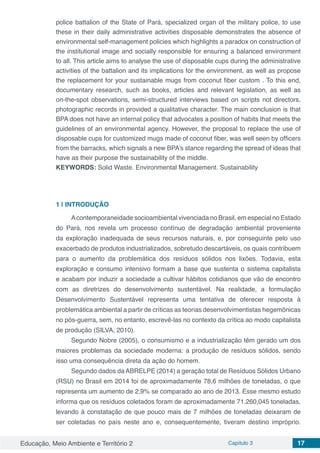 Educação, Meio Ambiente e Território 2 Capítulo 3 17
police battalion of the State of Pará, specialized organ of the military police, to use
these in their daily administrative activities disposable demonstrates the absence of
environmental self-management policies which highlights a paradox on construction of
the institutional image and socially responsible for ensuring a balanced environment
to all. This article aims to analyse the use of disposable cups during the administrative
activities of the battalion and its implications for the environment, as well as propose
the replacement for your sustainable mugs from coconut fiber custom . To this end,
documentary research, such as books, articles and relevant legislation, as well as
on-the-spot observations, semi-structured interviews based on scripts not directors,
photographic records in provided a qualitative character. The main conclusion is that
BPA does not have an internal policy that advocates a position of habits that meets the
guidelines of an environmental agency. However, the proposal to replace the use of
disposable cups for customized mugs made of coconut fiber, was well seen by officers
from the barracks, which signals a new BPA’s stance regarding the spread of ideas that
have as their purpose the sustainability of the middle.
KEYWORDS: Solid Waste. Environmental Management. Sustainability
1 | 	INTRODUÇÃO
Acontemporaneidade socioambiental vivenciada no Brasil, em especial no Estado
do Pará, nos revela um processo contínuo de degradação ambiental proveniente
da exploração inadequada de seus recursos naturais, e, por conseguinte pelo uso
exacerbado de produtos industrializados, sobretudo descartáveis, os quais contribuem
para o aumento da problemática dos resíduos sólidos nos lixões. Todavia, esta
exploração e consumo intensivo formam a base que sustenta o sistema capitalista
e acabam por induzir a sociedade a cultivar hábitos cotidianos que vão de encontro
com as diretrizes do desenvolvimento sustentável. Na realidade, a formulação
Desenvolvimento Sustentável representa uma tentativa de oferecer resposta à
problemática ambiental a partir de críticas as teorias desenvolvimentistas hegemônicas
no pós-guerra, sem, no entanto, escrevê-las no contexto da crítica ao modo capitalista
de produção (SILVA, 2010).
Segundo Nobre (2005), o consumismo e a industrialização têm gerado um dos
maiores problemas da sociedade moderna: a produção de resíduos sólidos, sendo
isso uma consequência direta da ação do homem.
Segundo dados da ABRELPE (2014) a geração total de Resíduos Sólidos Urbano
(RSU) no Brasil em 2014 foi de aproximadamente 78,6 milhões de toneladas, o que
representa um aumento de 2,9% se comparado ao ano de 2013. Esse mesmo estudo
informa que os resíduos coletados foram de aproximadamente 71.260,045 toneladas,
levando à constatação de que pouco mais de 7 milhões de toneladas deixaram de
ser coletadas no país neste ano e, consequentemente, tiveram destino impróprio.
 