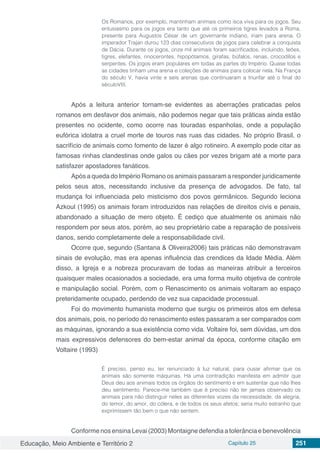 Educação, Meio Ambiente e Território 2 Capítulo 25 251
Os Romanos, por exemplo, mantinham animais como isca viva para os jogos. Seu
entusiasmo para os jogos era tanto que até os primeiros tigres levados a Roma,
presente para Augustos César de um governante indiano, iriam para arena. O
imperador Trajan durou 123 dias consecutivos de jogos para celebrar a conquista
de Dácia. Durante os jogos, onze mil animais foram sacrificados, incluindo, leões,
tigres, elefantes, rinocerontes, hipopótamos, girafas, búfalos, renas, crocodilos e
serpentes. Os jogos eram populares em todas as partes do Império. Quase todas
as cidades tinham uma arena e coleções de animais para colocar nela. Na França
do século V, havia vinte e seis arenas que continuaram a triunfar até o final do
séculoVIII.
Após a leitura anterior tornam-se evidentes as aberrações praticadas pelos
romanos em desfavor dos animais, não podemos negar que tais práticas ainda estão
presentes no ocidente, como ocorre nas touradas espanholas, onde a população
eufórica idolatra a cruel morte de touros nas ruas das cidades. No próprio Brasil, o
sacrifício de animais como fomento de lazer é algo rotineiro. A exemplo pode citar as
famosas rinhas clandestinas onde galos ou cães por vezes brigam até a morte para
satisfazer apostadores fanáticos.
Após a queda do Império Romano os animais passaram a responder juridicamente
pelos seus atos, necessitando inclusive da presença de advogados. De fato, tal
mudança foi influenciada pelo misticismo dos povos germânicos. Segundo leciona
Azkoul (1995) os animais foram introduzidos nas relações de direitos civis e penais,
abandonado a situação de mero objeto. É cediço que atualmente os animais não
respondem por seus atos, porém, ao seu proprietário cabe a reparação de possíveis
danos, sendo completamente dele a responsabilidade civil.
Ocorre que, segundo (Santana & Oliveira2006) tais práticas não demonstravam
sinais de evolução, mas era apenas influência das crendices da Idade Média. Além
disso, a Igreja e a nobreza procuravam de todas as maneiras atribuir a terceiros
quaisquer males ocasionados a sociedade, era uma forma muito objetiva de controle
e manipulação social. Porém, com o Renascimento os animais voltaram ao espaço
preteridamente ocupado, perdendo de vez sua capacidade processual.
Foi do movimento humanista moderno que surgiu os primeiros atos em defesa
dos animais, pois, no período do renascimento estes passaram a ser comparados com
as máquinas, ignorando a sua existência como vida. Voltaire foi, sem dúvidas, um dos
mais expressivos defensores do bem-estar animal da época, conforme citação em
Voltaire (1993)
É preciso, penso eu, ter renunciado à luz natural, para ousar afirmar que os
animais são somente máquinas. Há uma contradição manifesta em admitir que
Deus deu aos animais todos os órgãos do sentimento e em sustentar que não lhes
deu sentimento. Parece-me também que é preciso não ter jamais observado os
animais para não distinguir neles as diferentes vozes da necessidade, da alegria,
do temor, do amor, do cólera, e de todos os seus afetos; seria muito estranho que
exprimissem tão bem o que não sentem.
ConformenosensinaLevai(2003)Montaignedefendiaatolerânciaebenevolência
 