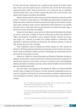 Educação, Meio Ambiente e Território 2 Capítulo 25 252
em favor dos animais, enfatizando que a justiça era algo devido ao homem, porém
esse homem justo não poderia ignorar o sofrimento dos animais. Na mesma esteira
repousa Rousseau (2001) “deve ao menos dar a um o direito de não ser maltratado
inutilmente pelo outro”, pois o homem racional não pode violar as leis naturais, pois
agindo assim negaria sua própria racionalidade.
Salienta ainda Laerte Fernando Levai que primeiro dispositivo a tratar da questão
animal no Brasil foi a Carta Régia em 1796 obtida pelo governador da Capitania de
Goiás ordenando o extermínio de todos os animais de cargas que não fossem cavalos,
quais sejam: jumentos; mulas e burros. Obviamente tratava apenas de uma questão
comercial, pois o intuito nada mais era que aumentar as vendas de cavalos, logo, a
primeira lei a tratar de animais era maléfica.
Quase cem anos depois, surgiu o primeiro instituto que de fato tratava de proteger
os animais, sendo este, o Código de Postura do Município de São Paulo editado em
1886 o qual dispunha “É proibido a todo e qualquer cocheiro, condutor de carroça,
pipa d’água, etc., maltratar os animais com castigos bárbaros e imoderados. Esta
disposição é igualmente aplicada aos ferradores. Os infratores sofrerão a multa de
10$, de cada vez que se der a infração”.
Outro importante marco foi editado por Getúlio Vargas em 1934, através do
Decreto nº 24.645 que garantia mecanismos de proteção animal na esfera civil e penal,
sendo função do Ministério Público promover a fiscalização do cumprimento da lei e
prevenção de maus tratos a animais.
Apenas em 1988 com a atual Constituição da República Federativa do Brasil a
proteção animal atingiu o status constitucional, conforme preconizado no artigo 225. O
referido texto reprova os maus tratos a animais e os colocam como responsabilidade
solidaria do estado e sociedade, qual seja, ambos devem trabalhar concorrentemente
para concretização desse feito.
Dez anos após a promulgação da Constituição de 1988 a Lei Federal 9.605/98
também tratou a relação entre homens e animais, prevendo a aplicação de pena em
caso de mutilações ou ferimentos em animais de todas as espécies independentes de
serem domésticos, silvestres, nativos ou oriundos de outros países, conforme descrito
a seguir:
Art. 32. Praticar ato de abuso, maus-tratos, ferir ou mutilar animais silvestres,
domésticos ou domesticados, nativos ou exóticos:
Pena - detenção, de três meses a um ano, e multa
§ 1º Incorre nas mesmas penas quem realiza experiência dolorosa ou cruel em
animal vivo, ainda que para fins didáticos ou científicos, quando existirem recursos
alternativos.
§ 2º A pena é aumentada de um sexto a um terço, se ocorre morte do animal.
 