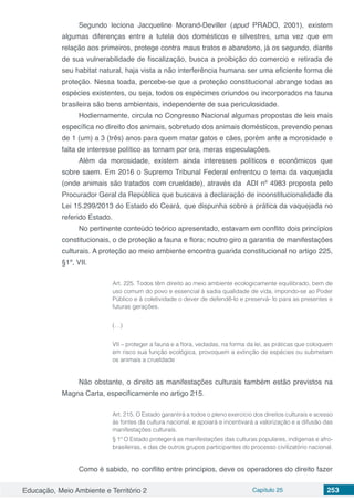 Educação, Meio Ambiente e Território 2 Capítulo 25 253
Segundo leciona Jacqueline Morand-Deviller (apud PRADO, 2001), existem
algumas diferenças entre a tutela dos domésticos e silvestres, uma vez que em
relação aos primeiros, protege contra maus tratos e abandono, já os segundo, diante
de sua vulnerabilidade de fiscalização, busca a proibição do comercio e retirada de
seu habitat natural, haja vista a não interferência humana ser uma eficiente forma de
proteção. Nessa toada, percebe-se que a proteção constitucional abrange todas as
espécies existentes, ou seja, todos os espécimes oriundos ou incorporados na fauna
brasileira são bens ambientais, independente de sua periculosidade.
Hodiernamente, circula no Congresso Nacional algumas propostas de leis mais
específica no direito dos animais, sobretudo dos animais domésticos, prevendo penas
de 1 (um) a 3 (três) anos para quem matar gatos e cães, porém ante a morosidade e
falta de interesse político as tornam por ora, meras especulações.
Além da morosidade, existem ainda interesses políticos e econômicos que
sobre saem. Em 2016 o Supremo Tribunal Federal enfrentou o tema da vaquejada
(onde animais são tratados com crueldade), através da  ADI nº 4983 proposta pelo
Procurador Geral da República que buscava a declaração de inconstitucionalidade da
Lei 15.299/2013 do Estado do Ceará, que dispunha sobre a prática da vaquejada no
referido Estado.
No pertinente conteúdo teórico apresentado, estavam em conflito dois princípios
constitucionais, o de proteção a fauna e flora; noutro giro a garantia de manifestações
culturais. A proteção ao meio ambiente encontra guarida constitucional no artigo 225,
§1º, VII.
Art. 225. Todos têm direito ao meio ambiente ecologicamente equilibrado, bem de
uso comum do povo e essencial à sadia qualidade de vida, impondo-se ao Poder
Público e à coletividade o dever de defendê-lo e preservá- lo para as presentes e
futuras gerações.
(…)
VII – proteger a fauna e a flora, vedadas, na forma da lei, as práticas que coloquem
em risco sua função ecológica, provoquem a extinção de espécies ou submetam
os animais a crueldade
Não obstante, o direito as manifestações culturais também estão previstos na
Magna Carta, especificamente no artigo 215.
Art. 215. O Estado garantirá a todos o pleno exercício dos direitos culturais e acesso
às fontes da cultura nacional, e apoiará e incentivará a valorização e a difusão das
manifestações culturais.
§ 1º O Estado protegerá as manifestações das culturas populares, indígenas e afro-
brasileiras, e das de outros grupos participantes do processo civilizatório nacional.
Como é sabido, no conflito entre princípios, deve os operadores do direito fazer
 