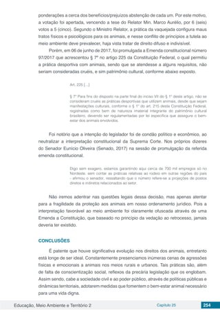 Educação, Meio Ambiente e Território 2 Capítulo 25 254
ponderações a cerca dos benefícios/prejuízos abstenção de cada um. Por este motivo,
a votação foi apertada, vencendo a tese do Relator Min. Marco Aurélio, por 6 (seis)
votos a 5 (cinco). Segundo o Ministro Relator, a prática da vaquejada configura maus
tratos físicos e psicológicos para os animais, e nesse conflito de princípios a tutela ao
meio ambiente deve prevalecer, haja vista tratar de direito difuso e indivisível.
Porém, em 06 de junho de 2017, foi promulgada a Emenda constitucional número
97/2017 que acrescentou § 7º no artigo 225 da Constituição Federal, o qual permitiu
a prática desportiva com animais, sendo que se atendesse a alguns requisitos, não
seriam consideradas cruéis, e sim patrimônio cultural, conforme abaixo exposto.
Art. 225 [...]
§ 7º Para fins do disposto na parte final do inciso VII do § 1º deste artigo, não se
consideram cruéis as práticas desportivas que utilizem animais, desde que sejam
manifestações culturais, conforme o § 1º do art. 215 desta Constituição Federal,
registradas como bem de natureza imaterial integrante do patrimônio cultural
brasileiro, devendo ser regulamentadas por lei específica que assegure o bem-
estar dos animais envolvidos. 
Foi notório que a intenção do legislador foi de condão político e econômico, ao
neutralizar a interpretação constitucional da Suprema Corte. Nos próprios dizeres
do Senador Eunício Oliveira (Senado, 2017) na sessão de promulgação da referida
emenda constitucional.
Digo sem exagero, estamos garantindo aqui cerca de 700 mil empregos só no
Nordeste, sem contar as práticas relativas ao rodeio em outras regiões do país
- afirmou o senador, ressaltando que o número refere-se a projeções de postos
diretos e indiretos relacionados ao setor.
Não iremos adentrar nas questões legais dessa decisão, mas apenas atentar
para a fragilidade da proteção aos animais em nosso ordenamento jurídico. Pois a
interpretação favorável ao meio ambiente foi claramente ofuscada através de uma
Emenda a Constituição, que baseado no princípio da vedação ao retrocesso, jamais
deveria ter existido.
CONCLUSÕES
É patente que houve significativa evolução nos direitos dos animais, entretanto
está longe de ser ideal. Constantemente presenciamos inúmeras cenas de agressões
físicas e emocionais a animais nos meios rurais e urbanos. Tais práticas são, além
de falta de conscientização social, reflexos da precária legislação que os englobam.
Assim sendo, cabe a sociedade civil e ao poder público, através de políticas públicas e
dinâmicas territoriais, adotarem medidas que fomentem o bem-estar animal necessário
para uma vida digna.
 