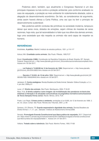 Educação, Meio Ambiente e Território 2 Capítulo 25 255
Podemos aferir, também, que atualmente o Congresso Nacional é um dos
principais impasses na luta contra a proteção ambiental, pois conforme analisado no
caso da vaquejada, a proteção ao meio ambiente foi violentamente afastada, sobre a
alegação do desenvolvimento econômico. De fato, se consideramos tal argumento,
ainda assim haverá ofensa a Carta Política, uma vez que ira ferir o princípio do
desenvolvimento sustentável.
Não podemos admitir condutas tão primitivas na sociedade moderna, tampouco
deixar que seres vivos, dotados de emoções, sejam vítimas de mazelas de seres
racionais, haja vista, que tal racionalidade é o fator que nos difere dos demais animais,
logo uma sociedade que não respeita os animais não será capaz de respeitar os
homens.
REFERÊNCIAS
Aristóteles. A política. Madrid: Instituto de estudos políticos, 1951. p.114-117
Azkoul, MA. Crueldade contra animais. São Paulo: Plêiade, 1995.P.27
Brasil. Constituição (1988). Constituição da República Federativa do Brasil. Brasília, DF: Senado
Federal. Disponível em: < http://www.planalto.gov.br/ccivil_03/constituicao/constituicaocompilado.htm>
Acesso em: 03 Set 2017.
_____. Lei Federal nº 9.605/98 de 12 de fevereiro de 1998. Disponível em: < http://www.planalto.
gov.br/ccivil_03/LEIS/L9605.htm> Acesso em 03 Set 2017.
_____. Decreto nº 24.645, de 10 de julho 1934. Disponível em: < http://www.planalto.gov.br/ccivil_03/
decreto/1930-1949/d24645.htm> Acesso em: 03 Set 2017.
Jamieson, D. Contra zoológicos. Revista Brasileira de Direito Animal. Salvador: Editora Evolução, a. 3, n.
4, jan./dez. 2008.p.51
Levai, LF. Direito dos animais. São Paulo: Mantiqueira, 2004. P.18-22
Maia, A da. O direito subjetivo como imagem: da invisibilização dos paradoxos na teoria dos
sistemas à interação e às situações comunicativas na pragmática normativo-comunicacional
de Tercio Sampaio Ferraz Júnior. Recife: Mimeo, 2010. P.24
Prado, Luiz Regis. Crimes contra o ambiente: anotações à Lei 9.605, de 12 de fevereiro de 1998. 2.
ed. rev. atual. e ampl. São Paulo: Revista dos Tribunais, 2001, p. 69
Santana, LR; Oliveira, TP. Guarda responsável e dignidade dos animais. Revista Brasileira de
Direito Animal. v. 1, n.1, jan., Salvador: Instituto de Abolicionismo Animal,2006.
Senado, Promulgada Emenda Constitucional que libera prática da vaquejada. 2017. Disponível
em: https://www12.senado.leg.br/noticias/materias/2017/06/06/promulgada-emenda-constitucional-
que-libera-pratica-da-vaquejada/tablet > . Acesso em: 07 Set 2017.
Voltaire. Tratado sobre a tolerância. São Paulo: Martins Fontes, 1993. P.169
 