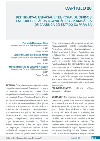 Educação, Meio Ambiente e Território 2 Capítulo 26 256
CAPÍTULO 26
DISTRIBUIÇÃO ESPACIAL E TEMPORAL DE GIRINOS
EM CORPOS D’ÁGUA TEMPORÁRIOS EM UMA ÁREA
DE CAATINGA DO ESTADO DA PARAÍBA
Fernanda Rodrigues Meira
Universidade Federal de Campina Grande –
CSTR
Patos, Paraíba
Leonardo Lucas dos Santos Dantas
Universidade Federal de Campina Grande –
CSTR
Patos, Paraíba
Marcelo Nogueira de Carvalho Kokubum
Universidade Federal de Campina Grande –
CSTR
Patos, Paraíba
RESUMO:Otrabalhotevecomoobjetivoestudar
dequeformaoambienteinfluencianaocorrência
de espécies de anuros em corpos d’água
temporários em lajedos durante o hidroperíodo,
na cidade de Patos, Estado da Paraíba. Foram
escolhidas seis poças de solo pedregoso, para
acompanhar o desenvolvimento dos girinos
presentes e identificar os fatores bióticos e
abióticos que influenciam o desenvolvimento
e sobrevivência dos girinos. As coletas foram
feitas a cada 48 horas utilizando as variáveis
largura, comprimento, profundidade das
poças, temperatura, umidade, pH, Total de
Sólidos Dissolvidos (TSD) da água, altura
da vegetação, número de desovas postas,
distância da margem em que as desovas
estavam, coleta de girinos e de invertebrados.
Foram encontradas três espécies de girinos:
Pseudopaludicola pocoto (Leptodactylidae),
Pleurodema diplolister (Leptodactylidade) e
Scinax x-signatus (Hylidae). Concluímos que
o hidroperíodo é o fator abiótico que mais
influencia o desenvolvimento das espécies,
sendo a predação feita pelas larvas de
invertebrados um dos fatores bióticos que mais
exerce pressão na sobrevivência dos girinos,
assim como a sobreposição de gerações que
influencia na distribuição das espécies. Desta
forma, os girinos de estágios mais avançados
ocupam as partes mais profundas das poças e,
os girinos em estágios iniciais são encontrados
nas margens.
PALAVRAS-CHAVES: Corpos d’água.
Hidroperíodo. Girinos.
ABSTRACT: The objective of this study was to
investigate how the environment influences the
occurrence of species of anurans in temporary
bodies of water during the hydroperiod, in the
city of Patos, State of Paraíba. Six puddles
of stony soil were chosen to monitoring the
development of tadpoles present and to identify
the biotic and abiotic factors that influence the
development and survival of tadpoles. The
samples were collected every 48 hours, based
on variables like width, length, depth of the pools,
temperature, humidity, pH, total dissolved solids
(TDS) of the water, vegetation height, number
 
