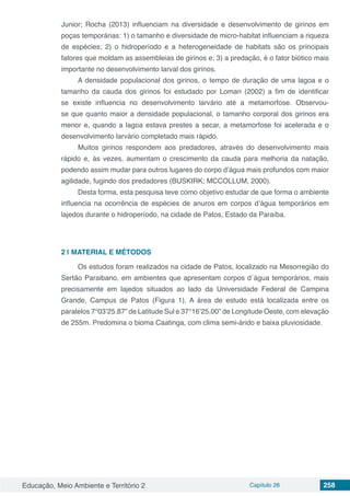 Educação, Meio Ambiente e Território 2 Capítulo 26 258
Junior; Rocha (2013) influenciam na diversidade e desenvolvimento de girinos em
poças temporárias: 1) o tamanho e diversidade de micro-habitat influenciam a riqueza
de espécies; 2) o hidroperíodo e a heterogeneidade de habitats são os principais
fatores que moldam as assembleias de girinos e; 3) a predação, é o fator biótico mais
importante no desenvolvimento larval dos girinos.
A densidade populacional dos girinos, o tempo de duração de uma lagoa e o
tamanho da cauda dos girinos foi estudado por Loman (2002) a fim de identificar
se existe influencia no desenvolvimento larvário até a metamorfose. Observou-
se que quanto maior a densidade populacional, o tamanho corporal dos girinos era
menor e, quando a lagoa estava prestes a secar, a metamorfose foi acelerada e o
desenvolvimento larvário completado mais rápido.
Muitos girinos respondem aos predadores, através do desenvolvimento mais
rápido e, às vezes, aumentam o crescimento da cauda para melhoria da natação,
podendo assim mudar para outros lugares do corpo d’água mais profundos com maior
agilidade, fugindo dos predadores (BUSKIRK; MCCOLLUM, 2000).
Desta forma, esta pesquisa teve como objetivo estudar de que forma o ambiente
influencia na ocorrência de espécies de anuros em corpos d’água temporários em
lajedos durante o hidroperíodo, na cidade de Patos, Estado da Paraíba.
2 | 	MATERIAL E MÉTODOS
Os estudos foram realizados na cidade de Patos, localizado na Mesorregião do
Sertão Paraibano, em ambientes que apresentam corpos d´água temporários, mais
precisamente em lajedos situados ao lado da Universidade Federal de Campina
Grande, Campus de Patos (Figura 1). A área de estudo está localizada entre os
paralelos 7°03’25.87” de Latitude Sul e 37°16’25.00” de Longitude Oeste, com elevação
de 255m. Predomina o bioma Caatinga, com clima semi-árido e baixa pluviosidade.
 